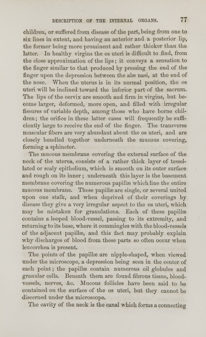 children, or suffered from disease of the part, being from one to six lines in extent, and having an anterior and a posterior lip, the former being more prominent and rather thicker than the latter. In healthy virgins the os uteri is difficult to find, from the close approximation of the lips ; it conveys a sensation to the finger similar to that produced by pressing the end of the finger upon the depression between the alse nasi, at the end of the nose. When the uterus is in its normal position, the os uteri will be inclined toward the inferior part of the sacrum. The lip3 of the cervix are smooth and firm in virgins, but be- come larger, deformed, more open, and filled with irregular fissures of variable depth, among those who have borne chil- dren ; the orifice in these latter cases will frequently be suffi- ciently large to receive the end of the finger. The transverse muscular fibers are very abundant about the os uteri, and are closely bundled together underneath the mucous covering, forming a sphincter. The mucous membrane covering the external surface of the neck of the uterus, consists of a rather thick layer of tessel- lated or scaly epithelium, which is smooth on its outer surface and rough on its inner ; underneath this layer is the basement membrane covering the numerous papillse which line the entire mucous membrane. These papillse are single, or several united upon one stalk, and when deprived of their coverings by disease they give a very irregular aspect to the os uteri, which may be mistaken for granulations. Each of these papillse contains a looped blood-vessel, passing to its extremity, and returning to its base, where it commingles with the blood-vessels of the adjacent papillse, and this fact may probably explain why discharges of blood from these parts so often occur when leucorrhea is present. The points of the papillse are nipple-shaped, when viewed under the microscope, a depression being seen in the center of each point; the papillse contain numerous oil globules and granular cells. Beneath them are found fibrous tissue, blood- vessels, nerves, &c. Mucous follicles have been said to be contained on the surface of the os uteri, but they cannot be discerned under the microscope. The cavity of the neck is the canal which forms a connecting