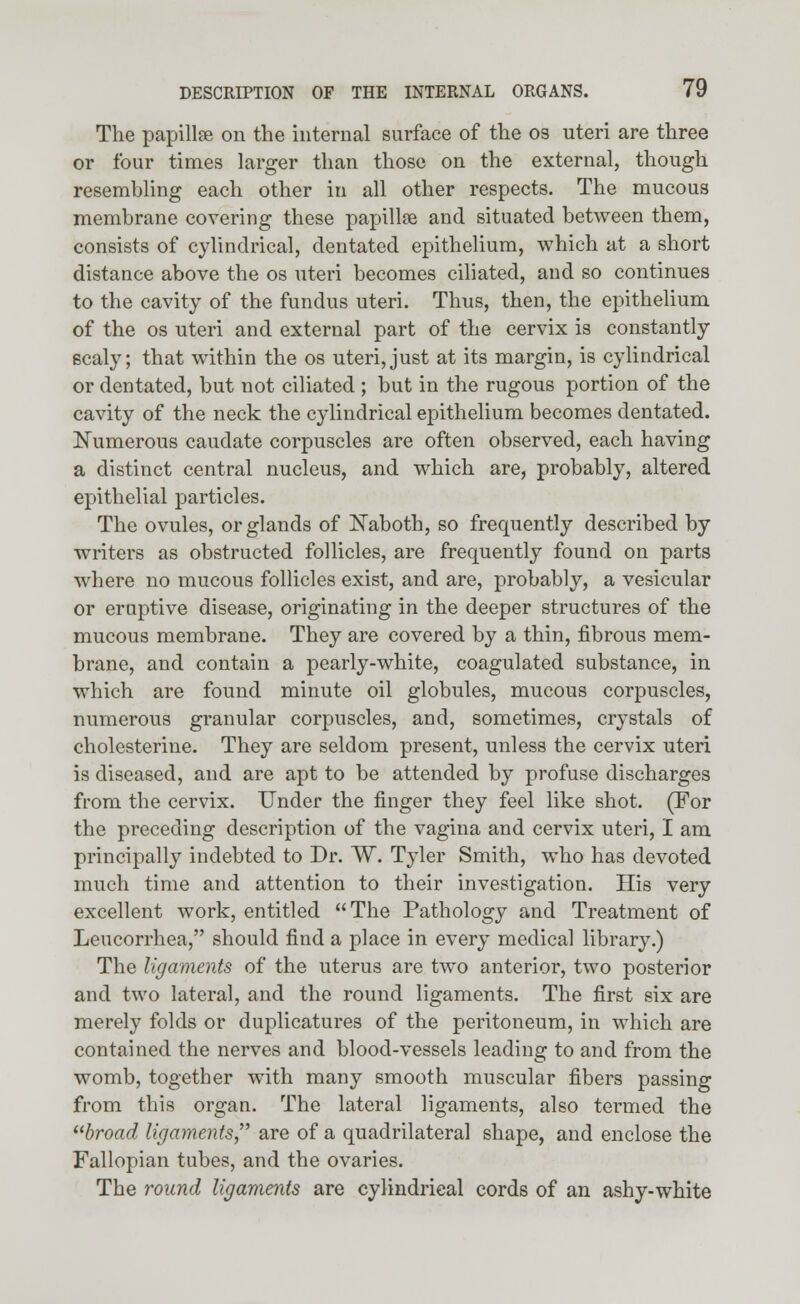 The papillse on the internal surface of the os uteri are three or four times larger than those on the external, though resembling each other in all other respects. The mucous membrane covering these papillae and situated between them, consists of cylindrical, dentated epithelium, which at a short distance above the os uteri becomes ciliated, and so continues to the cavity of the fundus uteri. Thus, then, the epithelium of the os uteri and external part of the cervix is constantly scaly; that within the os uteri,just at its margin, is cylindrical or dentated, but not ciliated ; but in the rugous portion of the cavity of the neck the cylindrical epithelium becomes dentated. Numerous caudate corpuscles are often observed, each having a distinct central nucleus, and which are, probably, altered epithelial particles. The ovules, or glands of ISTaboth, so frequently described by writers as obstructed follicles, are frequently found on parts where no mucous follicles exist, and are, probably, a vesicular or eruptive disease, originating in the deeper structures of the mucous membrane. They are covered by a thin, fibrous mem- brane, and contain a pearly-white, coagulated substance, in which are found minute oil globules, mucous corpuscles, numerous granular corpuscles, and, sometimes, crystals of cholesterine. They are seldom present, unless the cervix uteri is diseased, and are apt to be attended by profuse discharges from the cervix. Under the finger they feel like shot. (For the preceding description of the vagina and cervix uteri, I am principally indebted to Dr. ~W\ Tyler Smith, who has devoted much time and attention to their investigation. His very excellent work, entitled The Pathology and Treatment of Leucorrhea, should find a place in every medical library.) The ligaments of the uterus are two anterior, two posterior and two lateral, and the round ligaments. The first six are merely folds or duplicatures of the peritoneum, in which are contained the nerves and blood-vessels leading to and from the womb, together with many smooth muscular fibers passing from this organ. The lateral ligaments, also termed the broad ligaments, are of a quadrilateral shape, and enclose the Fallopian tubes, and the ovaries. The round ligaments are cylindrical cords of an ashy-white