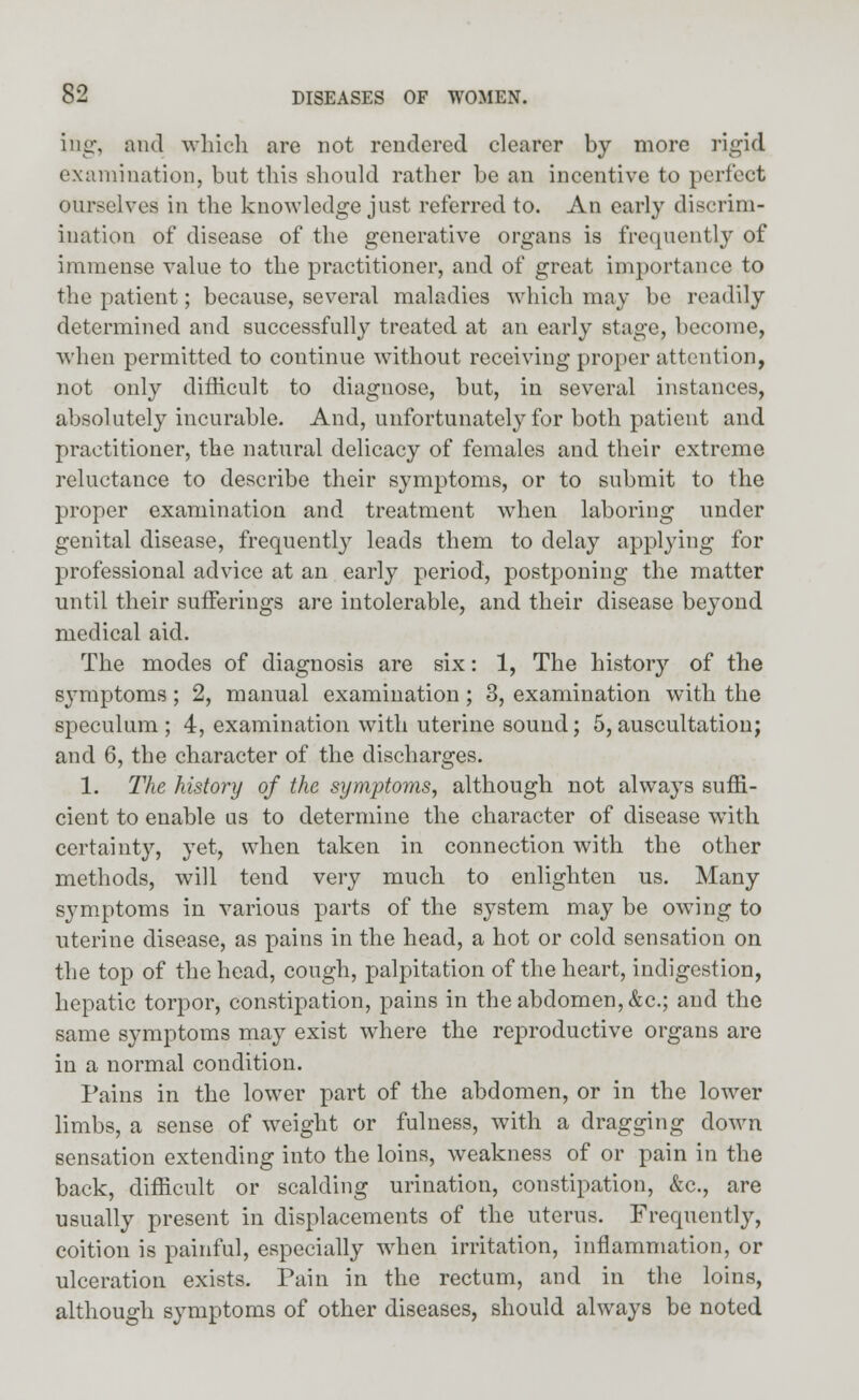 ing, and which are not rendered clearer by more rigid examination, bnt this should rather be an incentive to perfect ourselves in the knowledge just referred to. An early discrim- ination of disease of the generative organs is frequently of immense value to the practitioner, and of great importance to the patient; because, several maladies which may be readily determined and successfully treated at an early stage, become, when permitted to continue without receiving proper attention, not only difficult to diagnose, but, in several instances, absolutely incurable. And, unfortunately for both patient and practitioner, the natural delicacy of females and their extreme reluctance to describe their symptoms, or to submit to the proper examination and treatment when laboring under genital disease, frequently leads them to delay applying for professional advice at an early period, postponing the matter until their sufferings are intolerable, and their disease beyond medical aid. The modes of diagnosis are six: 1, The history of the symptoms; 2, manual examination ; 3, examination with the speculum; 4, examination with uterine sound; 5, auscultation; and 6, the character of the discharges. 1. The history of the symptoms, although not always suffi- cient to enable us to determine the character of disease with certainty, yet, when taken in connection with the other methods, will tend very much to enlighten us. Many symptoms in various parts of the system may be owing to uterine disease, as pains in the head, a hot or cold sensation on the top of the head, cough, palpitation of the heart, indigestion, hepatic torpor, constipation, pains in the abdomen, &c; and the same symptoms may exist where the reproductive organs are in a normal condition. Pains in the lower part of the abdomen, or in the lower limbs, a sense of weight or fulness, with a dragging down sensation extending into the loins, weakness of or pain in the back, difficult or scalding urination, constipation, &c, are usually present in displacements of the uterus. Frequently, coition is painful, especially when irritation, inflammation, or ulceration exists. Pain in the rectum, and in the loins, although symptoms of other diseases, should always be noted