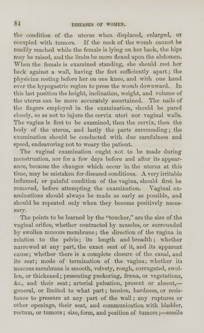 the condition of the uterus when displaced, enlarged, or occupied with tumors. If the neck of the womb cannot be readily reached while the female is lying on her back, the hips may be raised, and the limbs be more flexed upon the abdomen. When the female is examined standing, she should rest her back against a wall, having the feet sufficiently apart; the physician resting before her on one knee, and with one hand over the hypogastric region to press the womb downward. In this last position the height, inclination, weight, and volume of the uterus can be more accurately ascertained. The nails of the fingers employed in the examination, should be pared closely, so as not to injure the cervix uteri nor vaginal walls. The vagina is first to be examined, then the cervix, then the body of the uterus, and lastly the parts surrounding; the examination should be conducted with due carefulness and speed, endeavoring not to weary the patient. The vaginal examination ought not to be made during menstruation, nor for a few days before and after its appear- ance, because the changes which occur in the uterus at this time, may be mistaken for diseased conditions. A very irritable inflamed, or painful condition of the vagina, should first be removed, before attempting the examination. Vaginal ex- aminations should always be made as early as possible, and should be repeated only when they become positively neces- sary. The points to be learned by the toucher, are the size of the vaginal orifice, whether contracted by muscles, or surrounded by swollen mucous membrane; the direction of the vagina in relation to the pelvis; its length and breadth; whether narrowed at any part, the exact seat of it, and its apparent cause; whether there is a complete closure of the canal, and its seat; mode of termination of the vagina; whether its mucous membrane is smooth, velvety, rough, corrugated, swol- len, or thickened; presenting puckering,, frsena, or vegetations, &c, and their seat; arterial pulsation, present or absent,— general, or limited to what part; tension, hardness, or resis- tance to pressure at any part of the wall; any ruptures or other openings, their seat, and communication with bladder, rectum, or tumors; size, form, and position of tumors ;—sessile