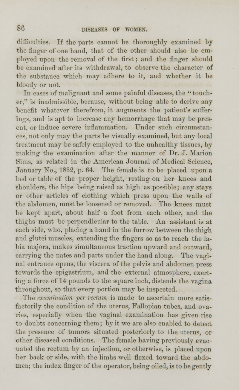 difficulties. If the parts cannot be thoroughly examined by the finger of one hand, that of the other should also be em- ployed upon the removal of the first; and the finger should be examined after its withdrawal, to observe the character of the substance which may adhere to it, and whether it be bloody or not. In cases of malignant and some painful diseases, the  touch- er, is inadmissible, because, without being able to derive any benefit whatever therefrom, it augments the patient's suffer- ings, and is apt to increase any hemorrhage that may be pres- ent, or induce severe inflammation. Under such circumstan- ces, not only may the parts be visually examined, but any local treatment may be safely employed to the unhealthy tissues, by making the examination after the manner of Dr. J. Marion Sims, as related in the American Journal of Medical Science, January No., 1852, p. 64. The female is to be placed upon a bed or table of the proper height, resting on her knees and shoulders, the hips being raised as high as possible; any stays or other articles of clothing which press upon the walls of the abdomen, must be loosened or removed. The knees must be kept apart, about half a foot from each other, and the thighs must be perpendicular to the table. An assistant is at each side, who, placing a hand in the furrow between the thigh and glutei muscles, extending the fingers so as to reach the la- bia majora, makes simultaneous traction upward and outward, carrying the nates and parts under the hand along. The vagi- nal entrance opens, the viscera of the pelvis and abdomen press towards the epigastrium, and the external atmosphere, exert- ing a force of 14 pounds to the square inch, distends the vagina throughout, so that every portion may be inspected. The examination per rectum is made to ascertain more satis- factorily the condition of the uterus, Fallopian tubes, and ova- ries, especially when the vaginal examination has given rise to doubts concerning them; by it we are also enabled to detect the presence of tumors situated posteriorly to the uterus, or other diseased conditions. The female having previously evac uated the rectum by an injection, or otherwise, is placed upon her back or side, with the limbs well flexed toward the abdo- men; the index finger of the operator, being oiled, is to be gently