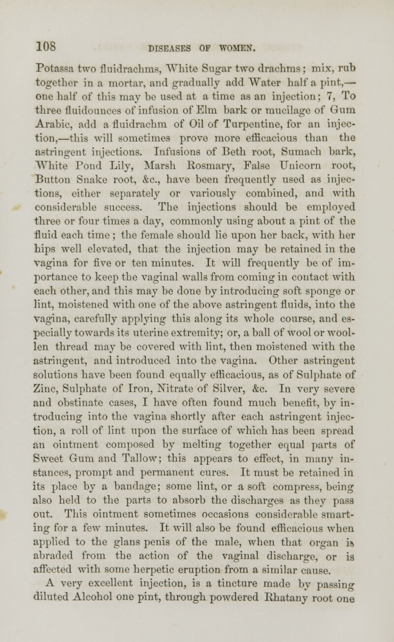 Potassa two fluidrachms, White Sugar two drachma; mix, rub together in a mortar, and gradually add Water half a pint,— one half of this may be used at a time as an injection; 7, To three fi uidounces of infusion of Elm bark or mucilage of Gum Arabic, add a fluidrachm of Oil of Turpentine, for an injec- tion,—this will sometimes prove more efficacious than the astringent injections. Infusions of Beth root, Sumach bark, White Pond Lily, Marsh Rosmaiy, False Unicorn root, Button Snake root, &c, have been frequently used as injec- tions, either separately or variously combined, and with considerable success. The injections should be employed three or four times a day, commonly using about a pint of the fluid each time ; the female should lie upon her back, with her hips well elevated, that the injection may be retained in the vagina for five or ten minutes. It will frequently be of im- portance to keep the vaginal walls from coming in contact with each other, and this may be done by introducing soft sponge or lint, moistened with one of the above astringent fluids, into the vagina, carefully applying this along its whole course, and es- pecially towards its uterine extremity; or, a ball of wool or wool- len thread may be covered with lint, then moistened with the astringent, and introduced into the vagina. Other astringent solutions have been found equally efficacious, as of Sulphate of Zinc, Sulphate of Iron, Nitrate of Silver, &c. In very severe and obstinate cases, I have often found much benefit, by in- troducing into the vagina shortly after each astringent injec- tion, a roll of lint upon the surface of which has been spread an ointment composed by melting together equal parts of Sweet Gum and Tallow; this appears to effect, in many in- stances, prompt and permanent cures. It must be retained in its place by a bandage; some lint, or a soft compress, being also held to the parts to absorb the discharges as they pass out. This ointment sometimes occasions considerable smart- ing for a few minutes. It will also be found efficacious when applied to the glans penis of the male, when that organ is abraded from the action of the vaginal discharge, or is affected with some herpetic eruption from a similar cause. A very excellent injection, is a tincture made by passing diluted Alcohol one pint, through powdered Rhatany root one