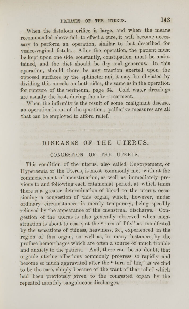 When the fistulous orifice is large, and when the means recommended above fail to effect a cure, it will become neces- sary to perform an operation, similar to that described for vesico-vaginal fistula. After the operation, the patient must be kept upon one side constantly, constipation must be main- tained, and the diet should be dry and generous. In this operation, should there be any traction exerted upon the opposed surfaces by the sphincter ani, it may be obviated by dividing this muscle on both sides, the same as in the operation for rupture of the perineum, page 64. Cold water dressings are usually the best, during the after treatment. When the infirmity is the result of some malignant disease, an operation is out of the question; palliative measures are all that can be employed to afford relief. DISEASES OF THE UTERUS, CONGESTION OF THE UTERUS. This condition of the uterus, also called Engorgement, or Hyperemia of the Uterus, is most commonly met with at the commencement of menstruation, as well as immediately pre- vious to and following each catamenial period, at which times there is a greater determination of blood to the uterus, occa- sioning a congestion of this organ, which, however, under ordinary circumstances is merely temporary, being speedily relieved by the appearance of the menstrual discharge. Con- gestion of the uterus is also generally observed when men- struation is about to cease, at the turn of life, as manifested by the sensations of fulness, heaviness, &c, experienced in the region of this organ, as well as, in many instances, by the profuse hemorrhages which are often a source of much trouble and anxiety to the patient. And, there can be no doubt, that organic uterine affections commonly progress so rapidly and become so much aggravated after the  turn of life,'' as we find to be the case, simply because of the want of that relief which had been previously given to the congested organ by the repeated monthly sanguineous discharges.