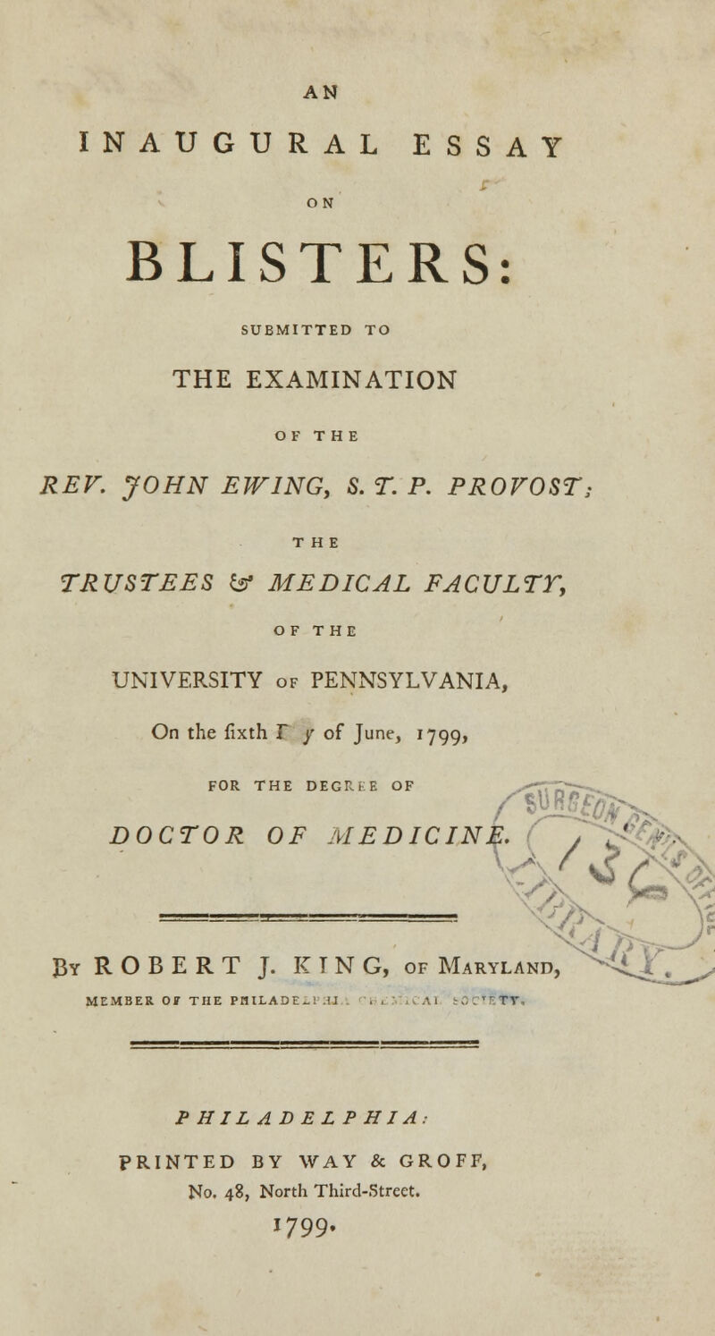 INAUGURAL ESSAY BLISTERS: SUBMITTED TO THE EXAMINATION REV. JOHN EW1NG, S. T. P. PROVOST; TRUSTEES & MEDICAL FACULTT, OF THE UNIVERSITY of PENNSYLVANIA, On the fixth T y of June, 1799, FOR THE DEGIU-E OF DOCTOR OF MEDICINE. ( , J By R O B E R T J. KING, of Maryland, MEMBER OF THE PHILABE-! U 11 .  TV PHILADELPHIA: PRINTED BY WAY & GROFF, No. 48, North Third-Street. 1799.