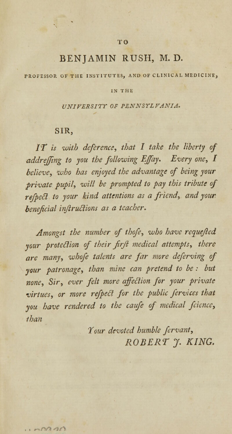 TO BENJAMIN RUSH, M. D. PROFESSOR OF THE INSTITUTES, AND OF CLINICAL MEDICINE, IN THE UNIVERSITY OF PENNSYLVANIA. SIR, IT is with deference, that I take the liberty of addrejfmg to you the following Effay. Every one, I believe, who has enjoyed the advantage of being your private pupil, will be prompted to pay this tribute of refpecl to your kind attentions as a friend, and your, beneficial injlruclions as a teacher. Amongst the number of thofe, who have requejled your proteclion of their firjl medical attempts, there are many, whofe talents are far more deferving of your patronage, than mine can pretend to be: but none, Sir, ever felt more affeclion for your private virtues, or more refpecl for the public fervices that you have rendered to the caufe of medical feience, than Tour devoted humble fervant, ROBERT J. KING. , . #-Y/V* <>%f\