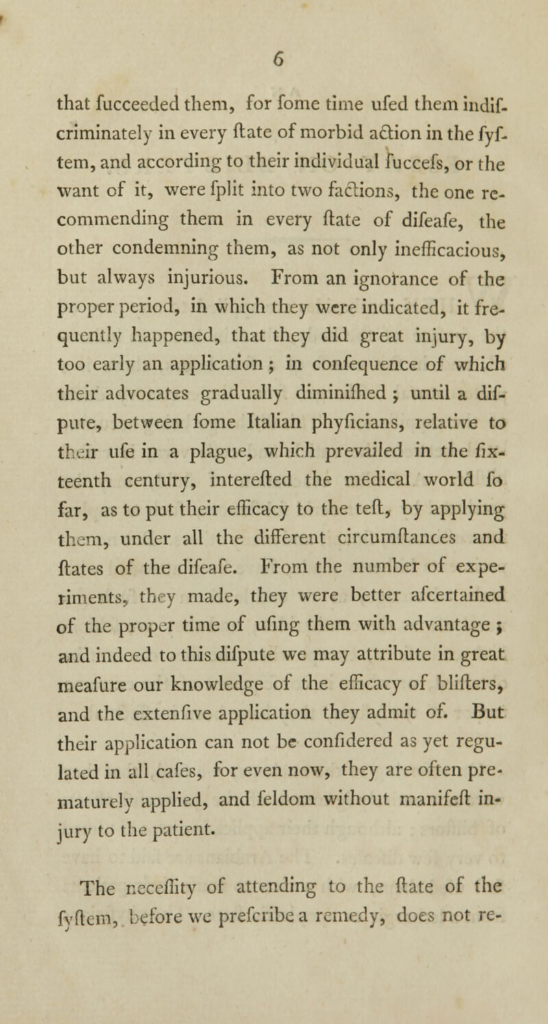 that fucceeded them, for fome time ufed them indif- criminately in every ftate of morbid a&ion in the fyf- tem, and according to their individual fuccefs, or the want of it, were fplit into two factions, the one re- commending them in every ftate of difeafe, the other condemning them, as not only inefficacious, but always injurious. From an ignorance of the proper period, in which they were indicated, it fre- quently happened, that they did great injury, by too early an application; in confequence of which their advocates gradually diminifhed ; until a dif- pute, between fome Italian phyficians, relative to their life in a plague, which prevailed in the fif- teenth century, interefted the medical world fo far, as to put their efficacy to the teft, by applying them, under all the different circumflances and ftates of the difeafe. From the number of expe- riments, they made, they were better afcertained of the proper time of ufing them with advantage ; and indeed to this difpute we may attribute in great meafure our knowledge of the efficacy of blifters, and the extenfive application they admit of. But their application can not be confidered as yet regu- lated in all cafes, for even now, they are often pre- maturely applied, and feldom without manifeft in- jury to the patient. The neceflity of attending to the ftate of the fvftcm, before we prefcribe a remedy, does not re-