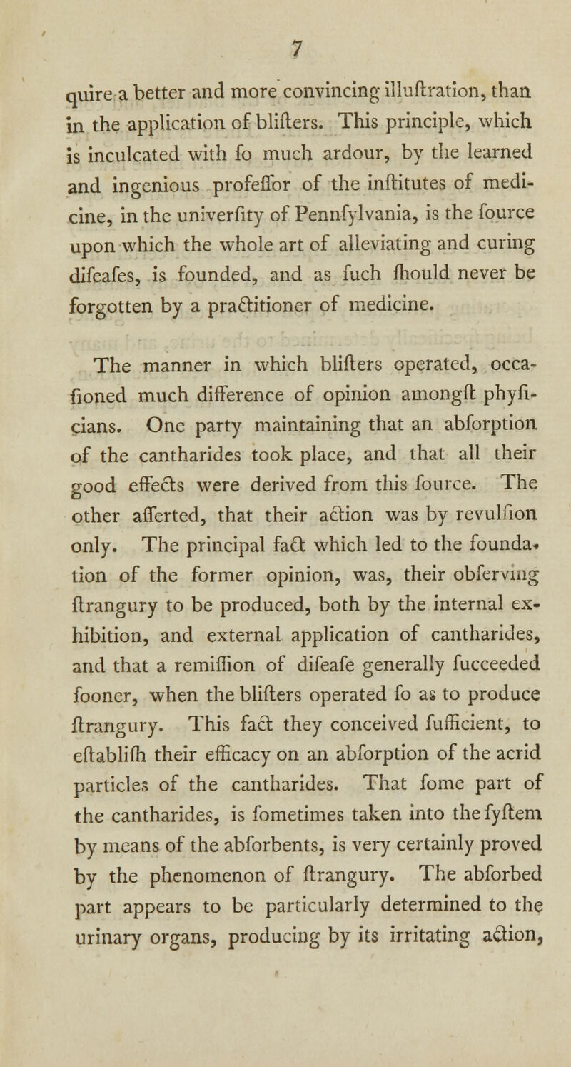 quire a better and more convincing illuftration, than in the application of blifters. This principle, which is inculcated with fo much ardour, by the learned and ingenious profeffor of the inftitutes of medi- cine, in the univerfity of Pennfylvania, is the fource upon which the whole art of alleviating and curing difeafes, is founded, and as fuch mould never be forgotten by a practitioner of medicine. The manner in which blifters operated, occa- fioned much difference of opinion amongft phyfi- cians. One party maintaining that an abforption of the cantharides took place, and that all their good effects were derived from this fource. The other afferted, that their action was by revulfion only. The principal fact which led to the founda* tion of the former opinion, was, their obferving ftrangury to be produced, both by the internal ex- hibition, and external application of cantharides, and that a remiffion of difeafe generally fucceeded fooner, when the blifters operated fo as to produce ftrangury. This fact they conceived fufficient, to eftablifh their efficacy on an abforption of the acrid particles of the cantharides. That fome part of the cantharides, is fometimes taken into the fyftem by means of the abforbents, is very certainly proved by the phenomenon of ftrangury. The abforbed part appears to be particularly determined to the urinary organs, producing by its irritating action,