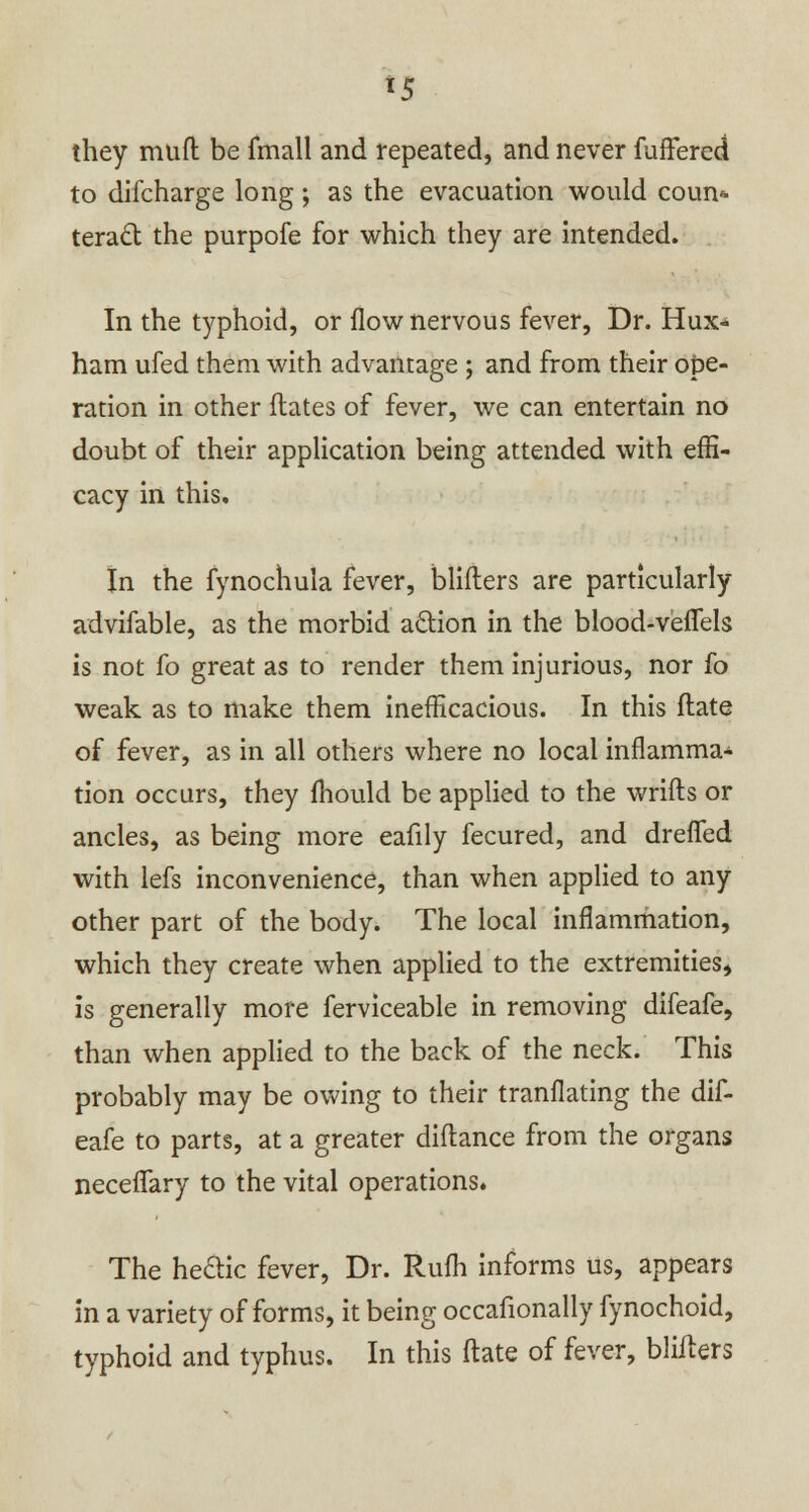 *5 they muft be fmall and repeated, and never fuffered to difcharge long ; as the evacuation would coun* teract the purpofe for which they are intended. In the typhoid, or flow nervous fever, Dr. Hux* ham ufed them with advantage ; and from their ope- ration in other dates of fever, we can entertain no doubt of their application being attended with effi- cacy in this. In the fynochula fever, blifters are particularly advifable, as the morbid action in the blood-veifels is not fo great as to render them injurious, nor fo weak as to make them inefficacious. In this flate of fever, as in all others where no local inflamma- tion occurs, they fhould be applied to the wrifts or ancles, as being more eafily fecured, and drefled with lefs inconvenience, than when applied to any other part of the body. The local inflammation, which they create when applied to the extremities, is generally more ferviceable in removing difeafe, than when applied to the back of the neck. This probably may be owing to their tranflating the dif- eafe to parts, at a greater diflance from the organs neceflfary to the vital operations. The he&ic fever, Dr. Rufh informs us, appears in a variety of forms, it being occafionally fynochoid, typhoid and typhus. In this ftate of fever, blifters