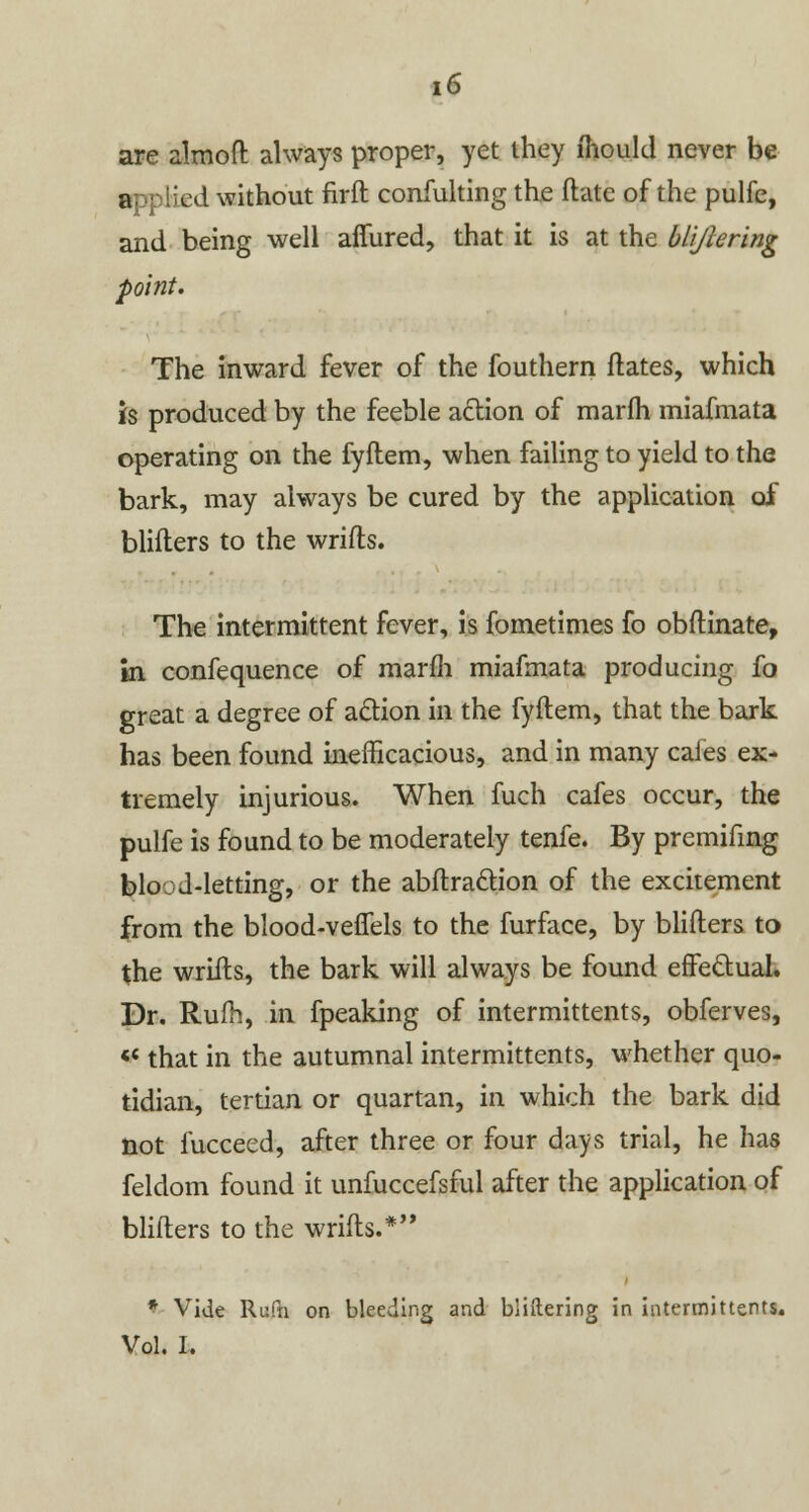 are almoft always proper, yet they mould never be a. lied without firft confulting the ftatc of the pulfe, and being well affured, that it is at the blijiering point. The inward fever of the fouthern ftates, which is produced by the feeble action of marfh miafmata operating on the fyftem, when failing to yield to the bark, may always be cured by the application of blifters to the wrifts. The intermittent fever, is fometimes fo obftinate, hi confequence of marfh miafmata producing fo great a degree of action in the fyftem, that the bark has been found inefficacious, and in many cales ex- tremely injurious. When fuch cafes occur, the pulfe is found to be moderately tenfe. By premifing blood-letting, or the abftraction of the excitement from the blood-veffels to the furface, by blifters to the wrifts, the bark will always be found effectual. Dr. Rufh, in fpeaking of intermittents, obferves, ¥■ that in the autumnal intermittents, whether quo- tidian, tertian or quartan, in which the bark did not fucceed, after three or four days trial, he has feldom found it unfuccefsful after the application of blifters to the wrifts.* * Vide Rufn on bleeding and bliftering in intermittents. Vol. I.