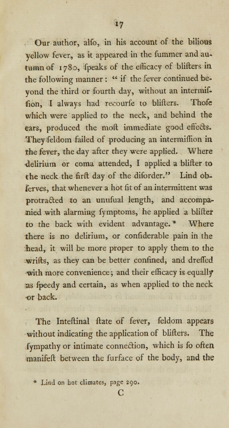 *7 Our author, alfo, in his account of the bilious yellow fever, as it appeared in the fummer and au- tumn of 1780, fpeaks of the efficacy of blifters in the following manner :  if the fever continued be- yond the third or fourth day, without an intermif- fion, I always had recourfe to blifters. Thofe which were applied to the neck, and behind the ears, produced the moft immediate good effects. They feldom failed of producing an intermiffion in the fever, the day after they were applied. Where delirium or coma attended, I applied a blifter to the neck the firft day of the diforder. Lind ob- serves, that whenever a hot fit of an intermittent was protracted to an unufual length, and accompa- nied with alarming fymptoms, he applied a blifter to the back with evident advantage. * Where there is no delirium, or confiderable pain in the head, it will be more proper to apply them to the wrifts, as they can be better confined, and drefled with more convenience; and their efficacy is equally as fpeedy and certain, as when applied to the neck or back. The Inteftinal ftate of fever, feldom appears without indicating the application of blifters. The fympathy or intimate connection, which is fo often manifeft between the furface of the body, and the * Lind on hot climates, page 290. c