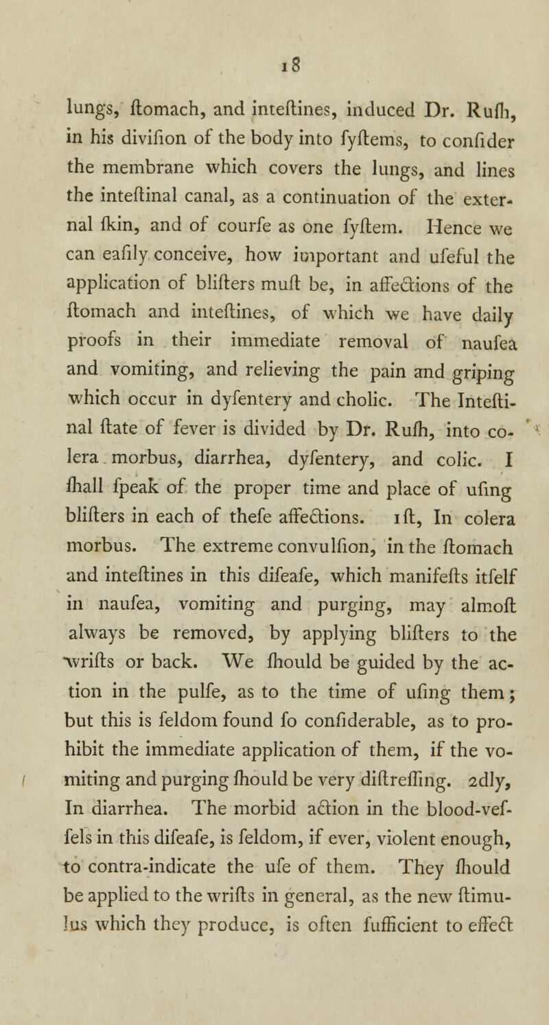 lungs, flomach, and inteftines, induced Dr. Rufli, in his divifion of the body into fyftems, to confider the membrane which covers the lungs, and lines the inteftinal canal, as a continuation of the exter- nal fkin, and of courfe as one fyftem. Hence we can eafily conceive, how important and ufeful the application of blifters muft be, in affections of the flomach and inteftines, of which we have daily proofs in their immediate removal of naufea and vomiting, and relieving the pain and griping which occur in dyfentery and cholic. The Intefti- nal ftate of fever is divided by Dr. Rufh, into co- lera morbus, diarrhea, dyfentery, and colic. I mail fpeak of the proper time and place of ufing blifters in each of thefe affections. i ft, In colera morbus. The extreme convulfion, in the ftomach and inteftines in this difeafe, which manifefts itfelf in naufea, vomiting and purging, may almoft always be removed, by applying blifters to the ■wrifts or back. We mould be guided by the ac- tion in the pulfe, as to the time of ufing them; but this is feldom found fo confiderable, as to pro- hibit the immediate application of them, if the vo- miting and purging mould be very diftreflmg. 2dly, In diarrhea. The morbid action in the blood-vef- fels in this difeafe, is feldom, if ever, violent enough, to contra-indicate the ufe of them. They mould be applied to the wrifts in general, as the new ftimu- lus which they produce, is often fufficient to effect