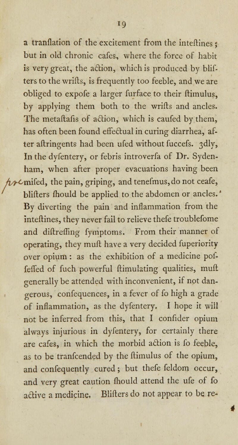 a tranflatlon of the excitement from the inteftines; but in old chronic cafes, where the force of habit is very great, the action, which is produced by blif- ters to the wrifts, is frequently too feeble, and we are obliged to expofe a larger furface to their ftimulus, by applying them both to the wrifts and ancles. The metaftafis of action, which is caufed by them, has often been found effectual in curing diarrhea, af- ter aftringents had been ufed without fuccefs. 3dly, In the dyfentery, or febris introverfa of Dr. Syden- ham, when after proper evacuations having been /i^Cmifed, the pain, griping, and tenefmus, do not ceafe, blifters mould be applied to the abdomen or ancles.' By diverting the pain and inflammation from the inteftines, they never fail to relieve thefe troublefome and diftrefting fymptoms. From their manner of operating, they muft have a very decided fuperiority over opium: as the exhibition of a medicine pof- fefled of fuch powerful ftimulating qualities, muft generally be attended with inconvenient, if not dan- gerous, confequences, in a fever of fo high a grade of inflammation, as the dyfentery. I hope it will not be inferred from this, that I confider opium always injurious in dyfentery, for certainly there are cafes, in which the morbid action is fo feeble, as to be tranfcended by the ftimulus of the opium, and confequently cured; but thefe feldom occur, and very great caution fhould attend the ufe of fo active a medicine. Blifters do not appear to be re-