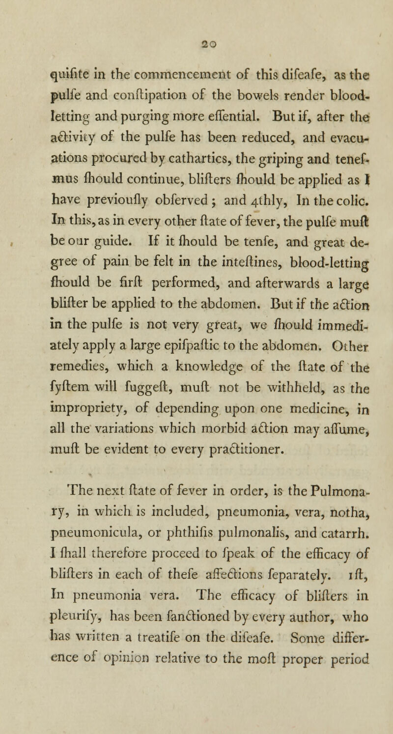 quifite in the commencement of this difeafe, as the pulfe and conftipation of the bowels render blood- letting and purging more elTential. But if, after the activity of the pulfe has been reduced, and evacu- ations procured by cathartics, the griping and tenef- mus fhould continue, blifters mould be applied as I have previoufly obferved ; and 4thly, In the colic. In this, as in every other flate of fever, the pulfe mud be our guide. If it mould be tenfe, and great de- gree of pain be felt in the inteftines, blood-letting fhould be firfl performed, and afterwards a large blifter be applied to the abdomen. But if the action in the pulfe is not very great, we fhould immedi- ately apply a large epifpaftic to the abdomen. Other remedies, which a knowledge of the flate of the fyftem will fuggeft, mufl not be withheld, as the impropriety, of depending upon one medicine, in all the variations which morbid action may aiTume, mufl be evident to every practitioner. The next flate of fever in order, is the Pulmona- ry, in which is included, pneumonia, vera, notha, pneumonicula, or phthifis pulmonalis, and catarrh. I mail therefore proceed to fpeak of the efficacy of blifters in each of thefe affections feparately. ift, In pneumonia vera. The efficacy of blifters in pleurify, has been fanctioned by every author, who has written a treatife on the difeafe. Some differ- ence of opinion relative to the molt proper period