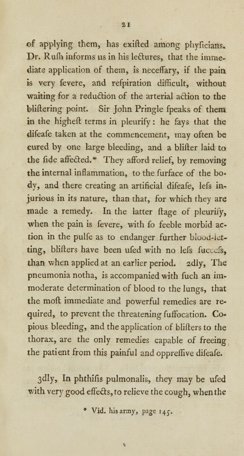 of applying them, has exifted among phyficians. Dr. Rufli informs us in his lectures, that the imme- diate application of them, is neceffary, if the pain is very fevere, and refpiration difficult, without waiting for a reduction of the arterial action to the bliftering point. Sir John Pringle fpeaks of them in the higheft terms in pleurify: he fays that the difeafe taken at the commencement, may often be cured by one large bleeding, and a blifter laid to the fide affected.* They afford relief, by removing the internal inflammation, to the furface of the bo- dy, and there creating an artificial difeafe, lefs in- jurious in its nature, than that, for which they are made a remedy. In the latter ftage of pleurify, when the pain is fevere, with fo feeble morbid ac- tion in the pulfe as to endanger further bloud-ict- ting, blifters have been ufed with no lefs fuccefe, than when applied at an earlier period. 2dly, The pneumonia notha, is accompanied with fuch an im- moderate determination of blood to the lungs, that the moft immediate and powerful remedies are re- quired, to prevent the threatening fuffocation. Co- pious bleeding, and the application of blifters to the thorax, are the only remedies capable of freeing the patient from this painful and oppreffive difeafe. 3dly, In phthifis pulmonalis, they may be ufed with very good effects, to relieve the cough, when the * Vid. his army, page 14^.