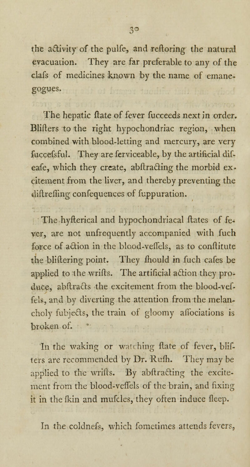 lo the activity of the pulfe, and reftoring the natural evacuation. They are far preferable to any of the clafs of medicines known by the name of emane- gogues. The hepatic ftate of fever fucceeds next in order. Blifters to the right hypochondriac region, when combined with blood-letting and mercury, are very fuccefsful. They are ferviceable, by the artificial dil- eafe, which they create, abftracting the morbid ex- citement from the liver, and thereby preventing the diftrefling confequences of fuppuration. The hyfterical and hypochondriacal Mates of fe- ver, are not unfrequcntly accompanied with fuch force of action in the blood-veflels, as to conflitute the bliftering point. They mould in fuch cafes be applied to the wrifls. The artificial action they pro- duce, abstracts the excitement from the blood-vef- fels, and by diverting the attention from the melan- choly fubjects, the train of gloomy afibciations is broken of. In the waking or wn'ching ftate of fever, blif- ters are recommended by Dr. Rum. They may be applied to the wrifls. By abftracling the excite- ment from the blood-veffels of the brain, and fixing it in the fkin and mufcles, they often induce fleep. In the coldnefs, which fometimes attends fevers,