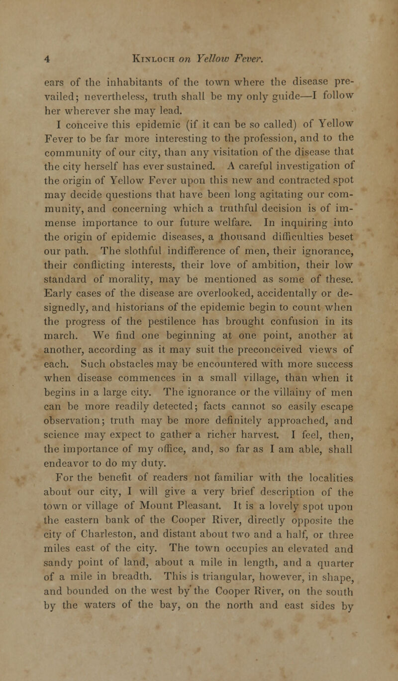 ears of the inhabitants of the town where the disease pre- vailed; nevertheless, truth shall be my only guide—I follow her wherever she may lead. I conceive this epidemic (if it can be so called) of Yellow Fever to be far more interesting to the profession, and to the community of our city, than any visitation of the disease that the city herself has ever sustained. A careful investigation of the origin of Yellow Fever upon this new and contracted spot may decide questions that have been long agitating our com- munity, and concerning which a truthful decision is of im- mense importance to our future welfare. In inquiring into the origin of epidemic diseases, a thousand difficulties beset our path. The slothful indifference of men, their ignorance, their conflicting interests, their love of ambition, their low standard of morality, may be mentioned as some of these. Early cases of the disease are overlooked, accidentally or de- signedly, and historians of the epidemic begin to count when the progress of the pestilence has brought confusion in its inarch. We find one beginning at one point, another at another, according as it may suit the preconceived views of each. Such obstacles may be encountered with more success when disease commences in a small village, than when it begins in a large city. The ignorance or the villainy of men can be more readily detected; facts cannot so easily escape observation; truth may be more definitely approached, and science may expect to gather a richer harvest. I feel, then, the importance of my office, and, so far as I am able, shall endeavor to do my duty. For the benefit of readers not familiar with the localities about our city, I will give a very brief description of the town or village of Mount Pleasant. It is a lovely spot upon the eastern bank of the Cooper River, directly opposite the city of Charleston, and distant about two and a half, or three miles east of the city. The town occupies an elevated and sandy point of land, about a mile in length, and a quarter of a mile in breadth. This is triangular, however, in shape, and bounded on the west by' the Cooper River, on the south by the waters of the bay, on the north and east sides by