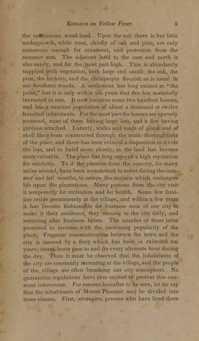 the continuous wood-land. Upon the soil there is hut little undergrowth, while trees, chiefly of oak and pine, are only numerous enough for ornament, and protection from the summer sun. The adjacent land to the east and north is also sandy, and for the most part high. This is abundantly supplied with vegetation, both large and small: the oak, the pine, the hickory, and the chinquepin flourish as is usual in our Southern woods. A settlement has long existed at the point, but it is only within ten years that this has materially increased in size. It now contains some two hundred houses, and has a summer population of about a thousand or twelve hundred inhabitants. For the most part the houses are sparsely scattered, most of them having large lots, and a few having gardens attached. Latterly, walks and roads of plank and of shell have been constructed through the main thoroughfares of the place, and there has been evinced a disposition to divide the lots, and to build more closely, as the land has become more valuable. The place has long enjoyed a high reputation for salubrity. To it the planters from the country, for many miles around, have been accustomed to resort during the sum- mer and fall months, to escape the malaria which endangers life upon the plantations. Many persons from the city visit it temporarily for recreation and for health. Some few fami- lies reside permanently at the village, and within a few years it has become fashionable for business men of our city to make it their residence, they coming to the city daily, and returning after business hours. The number of these latter promised to increase with the increasing popularity of the place. Frequent communication between the town and the city is insured by a ferry which has been in existence ten years; steam-boats pass to and fro every alternate hour during the day. Thus it must be observed that the inhabitants of the city are constantly recreating at the village, and the people of the village are often breathing our city atmosphere. No quarantine regulations have ever existed to prevent this con- stant intercourse. For reasons hereafter to be seen, let me say that the inhabitants of Mount Pleasant may be divided into three classes. First, stra?igers, persons who have lived there