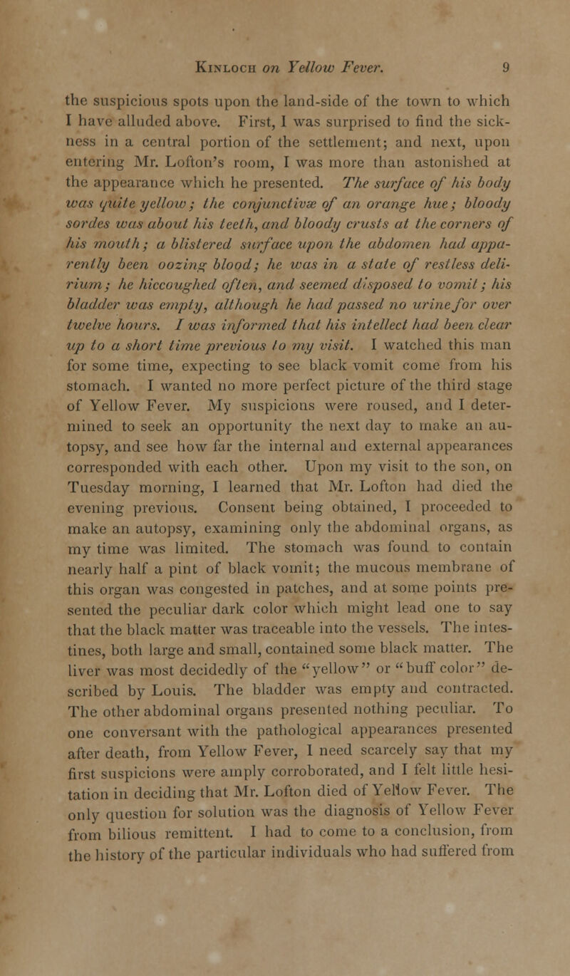 the suspicious spots upon the land-side of the town to which I have alluded above. First, I was surprised to find the sick- ness in a central portion of the settlement; and next, upon entering Mr. Lofton's room, I was more than astonished at the appearance which he presented. The surface of his body was quite yellow; the conjunctivae of an orange hue; bloody sordes was about his teeth, and bloody crusts at the corners of his mouth; a blistered surface upon the abdomen had appa- rently been oozing blood; he was in a stale of restless deli- rium; he hiccoughed often, and seemed disposed to vomit; his bladder was empty, although he had passed no urine for over twelve hours. I was informed that his intellect had been clear up to a short time previous to my visit. I watched this man for some time, expecting to see black vomit come from his stomach. I wanted no more perfect picture of the third stage of Yellow Fever. My suspicions were roused, and I deter- mined to seek an opportunity the next day to make an au- topsy, and see how far the internal and external appearances corresponded with each other. Upon my visit to the son, on Tuesday morning, I learned that Mr. Lofton had died the evening previous. Consent being obtained, I proceeded to make an autopsy, examining only the abdominal organs, as my time was limited. The stomach was found to contain nearly half a pint of black vomit; the mucous membrane of this organ was congested in patches, and at some points pre- sented the peculiar dark color which might lead one to say that the black matter was traceable into the vessels. The intes- tines, both large and small, contained some black matter. The liver was most decidedly of the yellow or buff color de- scribed by Louis. The bladder was empty and contracted. The other abdominal organs presented nothing peculiar. To one conversant with the pathological appearances presented after death, from Yellow Fever, 1 need scarcely say that my first suspicions were amply corroborated, and I felt little hesi- tation in deciding that Mr. Lofton died of Yellow Fever. The only question for solution was the diagnosis of Yellow Fever from bilious remittent. I had to come to a conclusion, from the history of the particular individuals who had suffered from