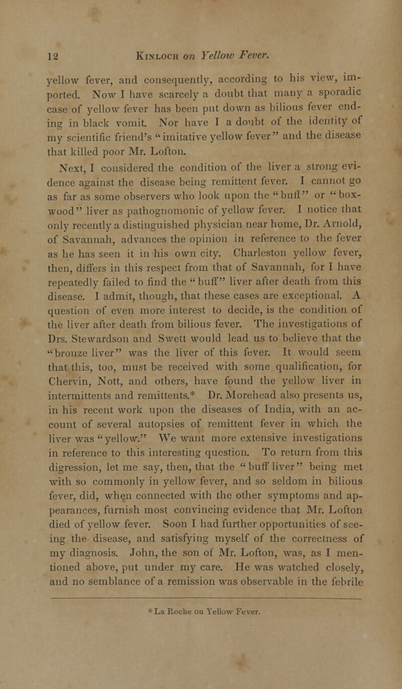 yellow fever, and consequently, according to his view, im- ported. Now I have scarcely a doubt that many a sporadic case of yellow fever has been put down as bilious fever end- ing in black vomit. Nor have I a doubt of the identity of my scientific friend's imitative yellow fever and the disease that killed poor Mr. Lofton. Next, I considered the condition of the liver a strong evi- dence against the disease being remittent fever. I cannot go as far as some observers who look upon the buff or box- wood liver as pathognomonic of yellow {ever. I notice that only recently a distinguished physician near home, Dr. Arnold, of Savannah, advances the opinion in reference to the fever as he has seen it in his own city. Charleston yellow fever, then, differs in this respect from that of Savannah, for I have repeatedly failed to find the  buff liver after death from this disease. I admit, though, that these cases are exceptional. A question of even more interest to decide, is the condition of the liver after death from bilious fever. The investigations of Drs. Stewardson and Swett would lead us to believe that the bronze liver was the liver of this fever. It would seem that this, too, must be received with some qualification, for Chervin, Nott, and others, have found the yellow liver in intermittents and remittents.* Dr. Morehead also presents us, in his recent work upon the diseases of India, with an ac- count of several autopsies of remittent fever in which the liver was yellow. We want more extensive investigations in reference to this interesting question. To return from this digression, let me say, then, that the buff liver being met with so commonly in yellow fever, and so seldom in bilious fever, did, when connected with the other symptoms and ap- pearances, furnish most convincing evidence thaj; Mr. Lofton died of yellow fever. Soon I had further opportunities of see- ing the disease, and satisfying myself of the correctness of my diagnosis. John, the son of Mr. Lofton, was, as I men- tioned above, put under my care. He was watched closely, and no semblance of a remission was observable in the febrile *La Roche on Yellow Fever.