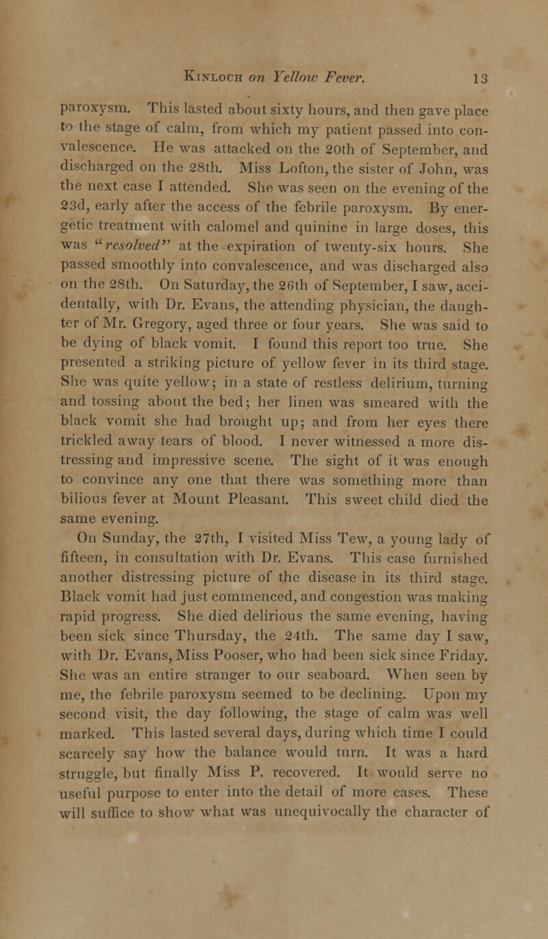 paroxysm. This lasted about sixty hours, and then gave place to the stage of calm, from which my patient passed into con- valescence. He was attacked on the 20th of September, and discharged on the 28th. Miss Lofton, the sister of John, was the next case I attended. She was seen on the evening of the 23d, early after the access of the febrile paroxysm. By ener- getic treatment with calomel and quinine in large doses, this was resolved at the expiration of twenty-six hours. She passed smoothly into convalescence, and was discharged also on the 28th. On Saturday, the 26th of September, I saw, acci- dentally, with Dr. Evans, the attending physician, the daugh- ter of Mr. Gregory, aged three or four years. She was said to be dying of black vomit. I found this report too true. She presented a striking picture of yellow fever in its third stage. She was quite yellow; in a state of restless delirium, turning and tossing about the bed; her linen was smeared with the black vomit she had brought up; and from her eyes there trickled away tears of blood. I never witnessed a more dis- tressing and impressive scene. The sight of it was enough to convince any one that there was something more than bilious fever at Mount Pleasant. This sweet child died the same evening. On Sunday, the 27th, I visited Miss Tew, a young lady of fifteen, in consultation with Dr. Evans. This case furnished another distressing picture of the disease in its third stage. Black vomit had just commenced, and congestion was making rapid progress. She died delirious the same evening, having been sick since Thursday, the 24th. The same day I saw, with Dr. Evans, Miss Pooser, who had been sick since Friday. She was an entire stranger to our seaboard. When seen by me, the febrile paroxysm seemed to be declining. Upon my second visit, the day following, the stage of calm was well marked. This lasted several days, during which time I could scarcely say how the balance would turn. It was a hard struggle, but finally Miss P. recovered. It would serve no useful purpose to enter into the detail of more cases. These will suffice to show what was unequivocally the character of