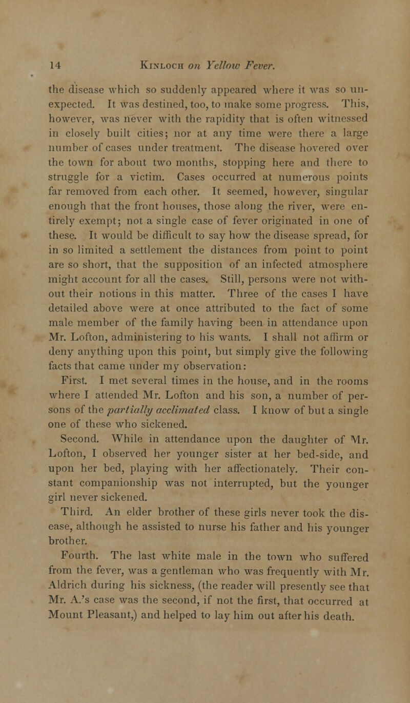 the disease which so suddenly appeared where it was so un- expected. It was destined, too, to make some progress. This, however, was never with the rapidity that is often witnessed in closely built cities; nor at any time were there a large number of cases under treatment. The disease hovered over the town for about two months, stopping here and there to struggle for a victim. Cases occurred at numerous points far removed from each other. It seemed, however, singular enough that the front houses, those along the river, were en- tirely exempt; not a single case of fever originated in one of these. It would be difficult to say how the disease spread, for in so limited a settlement the distances from point to point are so short, that the supposition of an infected atmosphere might account for all the cases. Still, persons were not with- out their notions in this matter. Three of the cases I have detailed above were at once attributed to the fact of some male member of the family having been in attendance upon Mr. Lofton, administering to his wants. I shall not affirm or deny anything upon this point, but simply give the following facts that came under my observation: First. I met several times in the house, and in the rooms where I attended Mr. Lofton and his son, a number of per- sons of the partially acclimated class. I know of but a single one of these who sickened. Second. While in attendance upon the daughter of Mr. Lofton, I observed her younger sister at her bed-side, and upon her bed, playing with her affectionately. Their con- stant companionship was not interrupted, but the younger girl never sickened. Third. An elder brother of these girls never took the dis- ease, although he assisted to nurse his father and his younger brother. Fourth. The last white male in the town who suffered from the fever, was a gentleman who was frequently with Mr. Aldrich during his sickness, (the reader will presently see that Mr. A.'s case was the second, if not the first, that occurred at Mount Pleasant,) and helped to lay him out after his death.