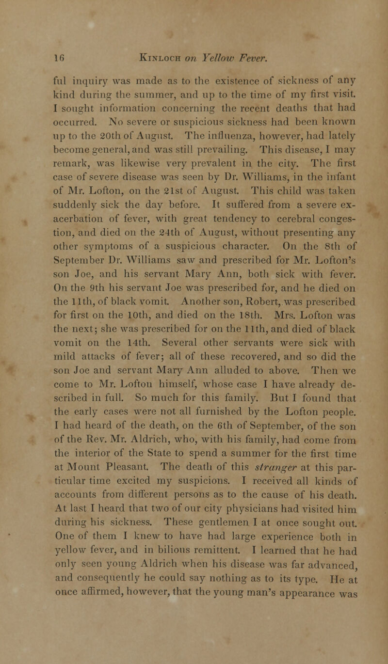 ful inquiry was made as to the existence of sickness of any- kind during the summer, and up to the time of my first visit. I sought information concerning the recent deaths that had occurred. No severe or suspicious sickness had been known up to the 20th of August. The influenza, however, had lately become general, and was still prevailing. This disease, I may remark, was likewise very prevalent in the city. The first case of severe disease was seen by Dr. Williams, in the infant of Mr. Lofton, on the 21st of August. This child was taken suddenly sick the day before. It suffered from a severe ex- acerbation of fever, with great tendency to cerebral conges- tion, and died on the 24th of August, without presenting any other symptoms of a suspicious character. On the 8th of September Dr. Williams saw and prescribed for Mr. Lofton's son Joe, and his servant Mary Ann, both sick with fever. On the 9th his servant Joe was prescribed for, and he died on the 11th, of black vomit. Another son, Robert, was prescribed for first on the 10th, and died on the 18th. Mrs. Lofton was the next; she was prescribed for on the 11th, and died of black vomit on the 14th. Several other servants were sick with mild attacks of fever; all of these recovered, and so did the son Joe and servant Mary Ann alluded to above. Then we come to Mr. Lofton himself, whose case I have already de- scribed in full. So much for this family. But I found that the early cases were not all furnished by the Lofton people. I had heard of the death, on the 6th of September, of the son of the Rev. Mr. Aldrich, who, with his family, had come from the interior of the State to spend a summer for the first time at Mount Pleasant. The death of this stranger at this par- ticular time excited my suspicions. I received all kinds of accounts from different persons as to the cause of his death. At last I heard that two of our city physicians had visited him during his sickness. These gentlemen I at once sought out. One of them I knew to have had large experience both in yellow fever, and in bilious remittent. I learned that he had only seen young Aldrich when his disease was far advanced and consequently he could say nothing as to its type. He at once affirmed, however, that the young man's appearance was