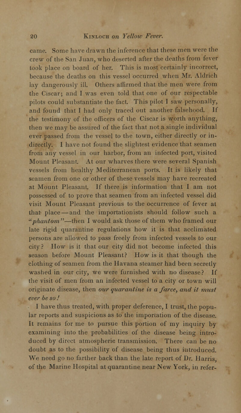 came. Some have drawn the inference that these men were the crew of the San Juan, who deserted after the deaths from fever took place on board of her. This is most certainly incorrect, because the deaths on this vessel occurred when Mr. Aldrich lay dangerously ill. Others affirmed that the men were from the Ciscar; and I was even told that one of our respectable pilots could substantiate the fact. This pilot I saw personally, and found that I had only traced out another falsehood. If the testimony of the officers of the Ciscar is worth anything, then we may be assured of the fact that not a single individual ever passed from the vessel to the town, either directly or in- directly. I have not found the slightest evidence that seamen from any vessel in our harbor, from an infected port, visited Mount Pleasant. At our wharves there were several Spanish vessels from healthy Mediterranean ports. It is likely that seamen from one or other of these vessels may have recreated at Mount Pleasant. If there is information that I am not possessed of to prove that seamen from an infected vessel did visit Mount Pleasant previous to the occurrence of fever at that place — and the importationists should follow such a phantom—then I would ask those of them who framed our late rigid quarantine regulations how it is that acclimated persons are allowed to pass freely from infected vessels to our city? How is it that our city did not become infected this season before Mount Pleasant? How is it that though the clothing of seamen from the Havana steamer had been secretly washed in our city, we were furnished with no disease? If the visit of men from an infected vessel to a city or town will originate disease, then our quarantine is a farce, and it mast ever be so ! I have thus treated, with proper deference, I trust, the popu- lar reports and suspicions as to the importation of the disease. It remains for me to pursue this portion of my inquiry by examining into the probabilities of the disease being intro- duced by direct atmospheric transmission. There can be no doubt as to the possibility of disease being thus introduced. We need go no farther back than the late report of Dr. Harris, of the Marine Hospital at quarantine near New York, in refer-