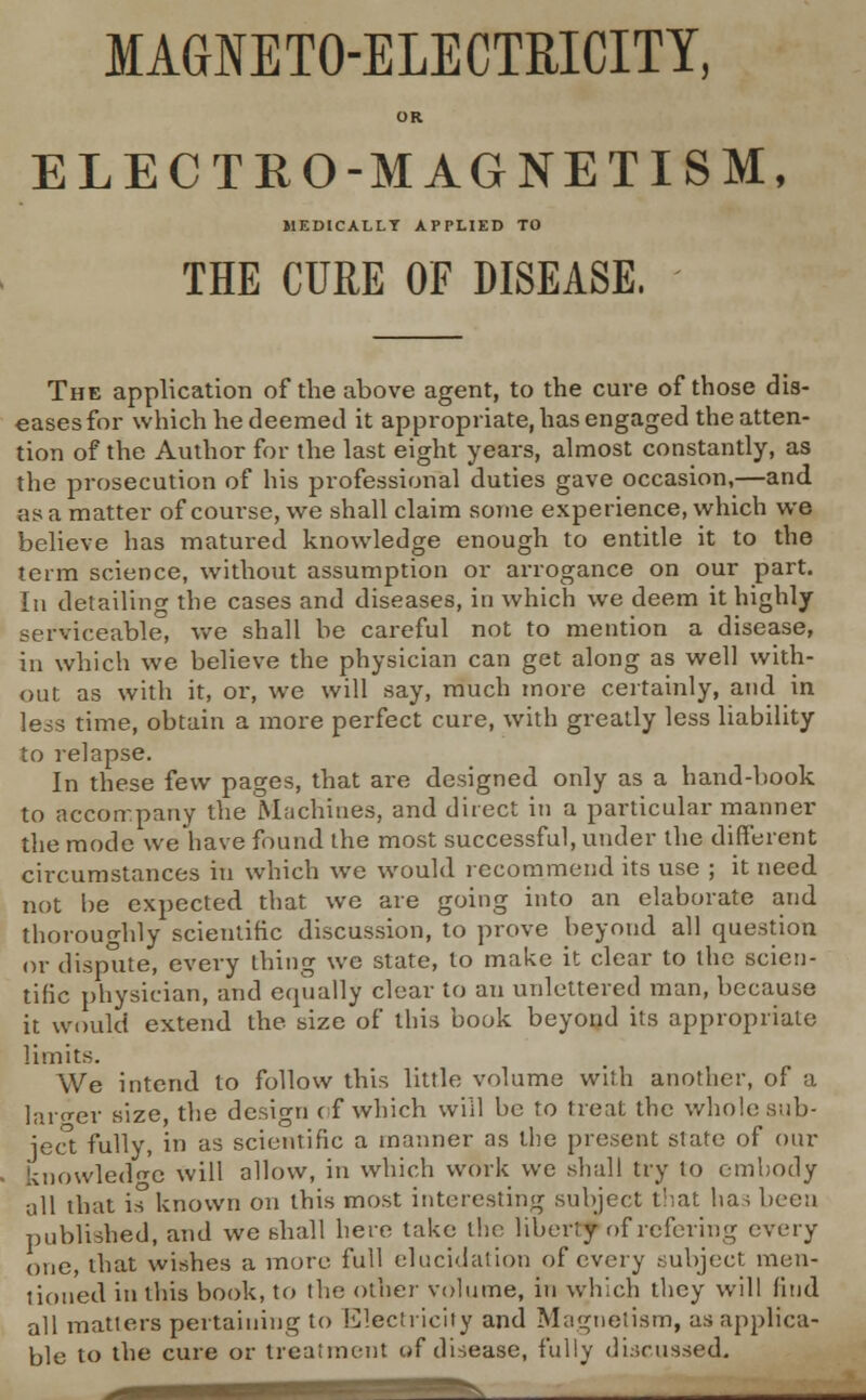 MAGNETO-ELECTRICITY, OR ELECTRO-MAGNETISM, J1EDICALLT APPLIED TO THE CURE OF DISEASE. The application of the above agent, to the cure of those dis- eases for which he deemed it appropriate, has engaged the atten- tion of the Author for the last eight years, almost constantly, as the prosecution of his professional duties gave occasion,—and as a matter of course, we shall claim some experience, which we believe has matured knowledge enough to entitle it to the term science, without assumption or arrogance on our part. In detailing the cases and diseases, in which we deem it highly serviceable, we shall be careful not to mention a disease, in which we believe the physician can get along as well with- out as with it, or, we will say, much more certainly, and in less time, obtain a more perfect cure, with greatly less liability to relapse. In these few pages, that are designed only as a hand-book to accon.pany the Machines, and direct in a particular manner the mode we'have found the most successful, under the different circumstances in which we would recommend its use ; it need not be expected that we are going into an elaborate and thoroughly scientific discussion, to prove beyond all question or dispute, every thing we state, to make it clear to the scien- tific physician, and equally clear to an unlettered man, because it would extend the size of this book beyond its appropriate limits. We intend to follow this little volume with another, of a larger size, the design of which will be to treat the whole sub- ject fully, in as scientific a manner as the present state of our knowledge will allow, in which work we shall try to embody all that is known on this most interesting subject that has been published, and we shall here take the liberty of refering every one, that wishes a more full elucidation of every subject men- tioned in this book, to the other volume, in which they will find all matters pertaining to Electricity and Magnetism, as applica- ble to the cure or treatment of disease, fully discussed.