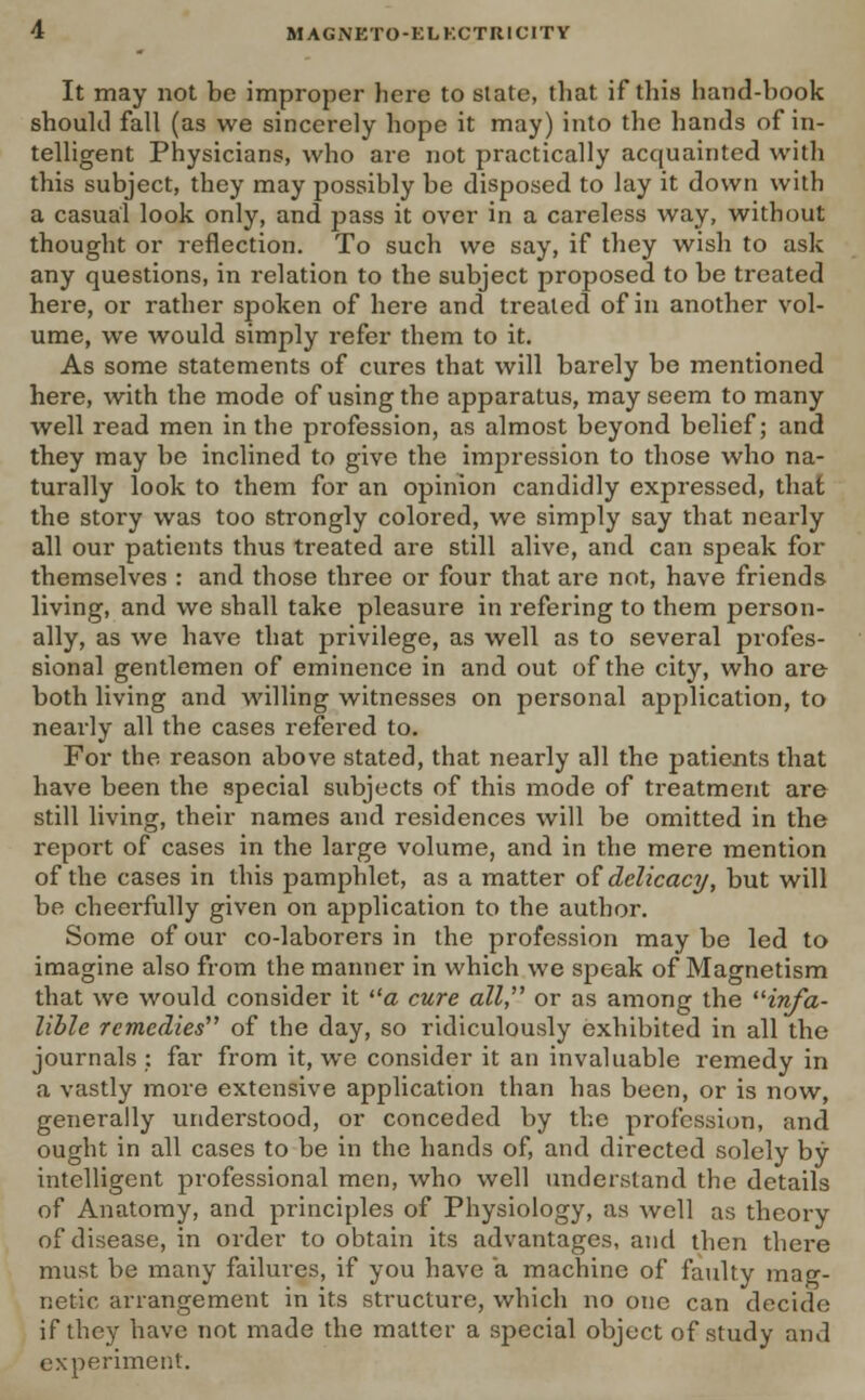 It may not be improper here to state, that if this hand-book should fall (as we sincerely hope it may) into the hands of in- telligent Physicians, who are not practically acquainted with this subject, they may possibly be disposed to lay it down with a casual look only, and pass it over in a careless way, without thought or reflection. To such we say, if they wish to ask any questions, in relation to the subject proposed to be treated here, or rather spoken of here and treated of in another vol- ume, we would simply refer them to it. As some statements of cures that will barely be mentioned here, with the mode of using the apparatus, may seem to many well read men in the profession, as almost beyond belief; and they may be inclined to give the impression to those who na- turally look to them for an opinion candidly expressed, that the story was too strongly colored, we simply say that nearly all our patients thus treated are still alive, and can speak for themselves : and those three or four that are not, have friends living, and we shall take pleasure in refering to them person- ally, as we have that privilege, as well as to several profes- sional gentlemen of eminence in and out of the city, who are both living and willing witnesses on personal application, to nearly all the cases refered to. For the reason above stated, that nearly all the patients that have been the special subjects of this mode of treatment are still living, their names and residences will be omitted in the report of cases in the large volume, and in the mere mention of the cases in this pamphlet, as a matter of delicacy, but will be cheerfully given on application to the author. Some of our co-laborers in the profession may be led to imagine also from the manner in which we speak of Magnetism that we would consider it <z cure all, or as among the irifa- lible remedies of the day, so ridiculously exhibited in all the journals : far from it, we consider it an invaluable remedy in a vastly more extensive application than has been, or is now, generally understood, or conceded by the profession, and ought in all cases to be in the hands of, and directed solely by intelligent professional men, who well understand the details of Anatomy, and principles of Physiology, as well as theory of disease, in order to obtain its advantages, and then there must be many failures, if you have a machine of faulty mag- netic arrangement in its structure, which no one can decide if they have not made the matter a special object of study and experiment.