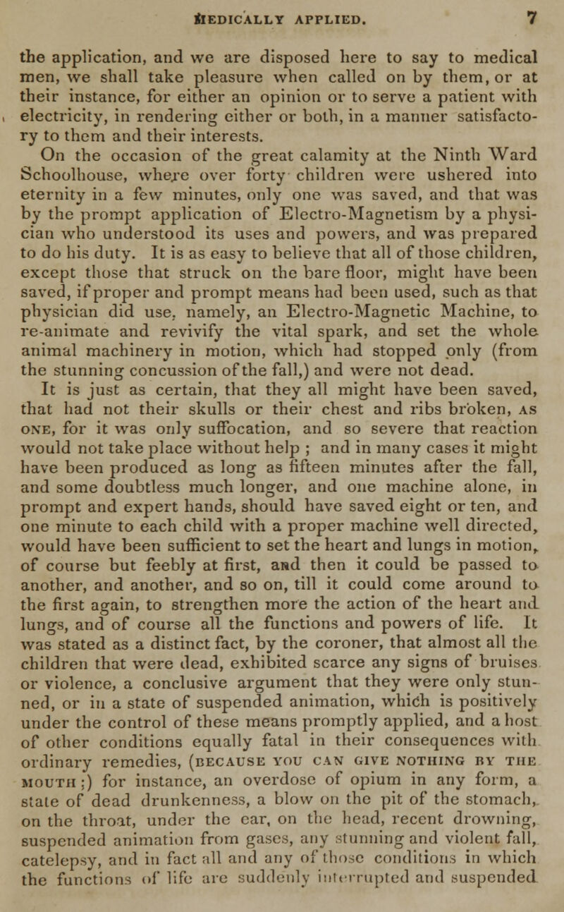 the application, and we are disposed here to say to medical men, we shall take pleasure when called on hy them, or at their instance, for either an opinion or to serve a patient with electricity, in rendering either or both, in a manner satisfacto- ry to them and their interests. On the occasion of the great calamity at the Ninth Ward Schoolhouse, where over forty children were ushered into eternity in a few minutes, only one was saved, and that was by the prompt application of Electro-Magnetism by a physi- cian who understood its uses and powers, and was prepared to do his duty. It is as easy to believe that all of those children, except those that struck on the bare floor, might have been saved, if proper and prompt means had been used, such as that physician did use, namely, an Electro-Magnetic Machine, to re-animate and revivify the vital spark, and set the whole animal machinery in motion, which had stopped only (from the stunning concussion of the fall,) and were not dead. It is just as certain, that they all might have been saved, that had not their skulls or their chest and ribs broken, as one, for it was only suffocation, and so severe that reaction would not take place without help ; and in many cases it might have been produced as long as fifteen minutes after the fall, and some doubtless much longer, and one machine alone, in prompt and expert hands, should have saved eight or ten, and one minute to each child with a proper machine well directed, would have been sufficient to set the heart and lungs in motion, of course but feebly at first, and then it could be passed to another, and another, and so on, till it could come around to the first again, to strengthen more the action of the heart and lung3, and of course all the functions and powers of life. It was stated as a distinct fact, by the coroner, that almost all the children that were dead, exhibited scarce any signs of bruises or violence, a conclusive argument that they were only stun- ned, or in a state of suspended animation, which is positively under the control of these means promptly applied, and a host of other conditions equally fatal in their consequences with ordinary remedies, (because you can give nothing by the mouth ;) for instance, an overdose of opium in any form, a state of dead drunkenness, a blow on the pit of the stomach, on the throat, under the car, on the head, recent drowning, suspended animation from gases, any stunning and violent fall, catelepsy, and in fact all and any of those conditions in which the functions of life are suddenly interrupted and suspended