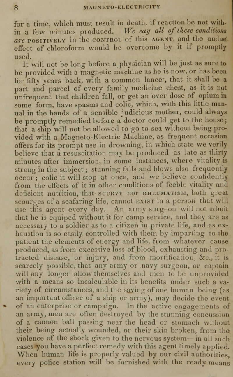 for a time, which must result in death, if reaction be not with- in a few minutes produced. We say all of these conditions are positively in the control of this agent, and the undue effect of chloroform would be overcome by it if promptly used. It will not be long before a physician will be just as sine to be provided with a magnetic machine as he is now, or has been for fifty years back, with a common lancet, that it shall be a part and parcel of every family medicine chest, as it is not unfrequent. that children fall, or get an over dose of opium in some form, have spasms and colic, which, with this little man- ual in the hands of a sensible judicious mother, could always be promptly remedied before a doctor could get to the house; that a ship will not be allowed to go to sea without being pro- vided with a Magneto-Electric Machine, as frequent occasion offers for its prompt use in drowning, in which state we verily believe that a resuscitation may be produced as laic as thirty minutes after immersion, in some instances, where vitality is strong in the subject; stunning falls and blows also frequently occur; colic it will stop at once, and we believe confidenily from the effects of it in other conditions of feebly vitality and deficient nutrition, that scurvy nor rheumatism, both great scourges of a seafaring life, cannot exist in a person that will use this agent every day. An army surgeon will not admit that he is equiped without it for camp service, and they are as necessary to a soldier as to a citizen in private life, and as ex- haustion is so easily controlled with them by imparting to the patient the elements of energy and life, from whatever cause produced, as from excessive loss of blood, exhausting and pro- tracted disease, or injury, and from mortification, &c, it is scarcely possible, that any army or navy surgeon, or captain will any longer allow themselves and men to be unprovided with a means so incalculable in its benefits under such a va- riety of circumstances, and the saving of one human being (as an important officer of a ship or army), may decide the event of an enterprise or campaign. In the active engagements of an army, men are often destroyed by the stunning concussion of a cannon ball passing near the head or stomach without their being actually wounded, or their skin broken, from the violence of the shock given to the nervous system—in all such cases you have a perfect remedy with this agent timely applied. When human life is properly valued by our civil authorities, every police station will be furnished with the ready means
