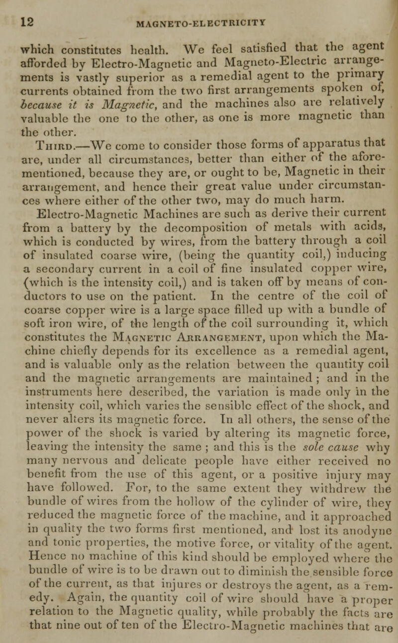 which constitutes health. We feel satisfied that the agent afforded by Electro-Magnetic and Magneto-Electric arrange- ments is vastly superior as a remedial agent to the primary currents obtained from the two first arrangements spoken of, because it is Magnetic, and the machines also are relatively valuable the one to the other, as one is more magnetic than the other. Third.—We come to consider those forms of apparatus that are, under all circumstances, better than either of the afore- mentioned, because they are, or ought to be, Magnetic in their arrangement, and hence their great value under circumstan- ces where either of the other two, may do much harm. Electro-Magnetic Machines are such as derive their current from a battery by the decomposition of metals with acids, which is conducted by wires, from the battery through a coil of insulated coarse wire, (being the quantity coil,) inducing a secondary current in a coil of fine insulated copper wire, (which is the intensity coil,) and is taken off by means of con- ductors to use on the patient. In the centre of the coil of coarse copper wire is a large space filled up with a bundle of soft iron wire, of the length of the coil surrounding it, which constitutes the Magnetic Arrangement, upon which the Ma- chine chiefly depends for its excellence as a remedial agent, and is valuable only as the relation between the quantity coil and the magnetic arrangements are maintained ; and in the instruments here described, the variation is made only in the intensity coil, which varies the sensible effect of the shock, and never alters its magnetic force. In all others, the sense of the power of the shock is varied by altering its magnetic force, leaving the intensity the same ; and this is the sole cause why many nervous and delicate people have either received no benefit from the use of this agent, or a positive injury may have followed. For, to the same extent they withdrew the bundle of wires from the hollow of the cylinder of wire, they reduced the magnetic force of the machine, and it approached in quality the two forms first mentioned, and lost its anodyne and tonic properties, the motive force, or vitality of the agent. Hence no machine of this kind should be employed where the bundle of wire is to be drawn out to diminish the sensible force of the current, as that injures or destroys the agent, as a rem- edy. Again, the quantity coil of wire should have a proper relation to the Magnetic quality, while probably the facts are that nine out often of the Electro-Magnetic machines that are