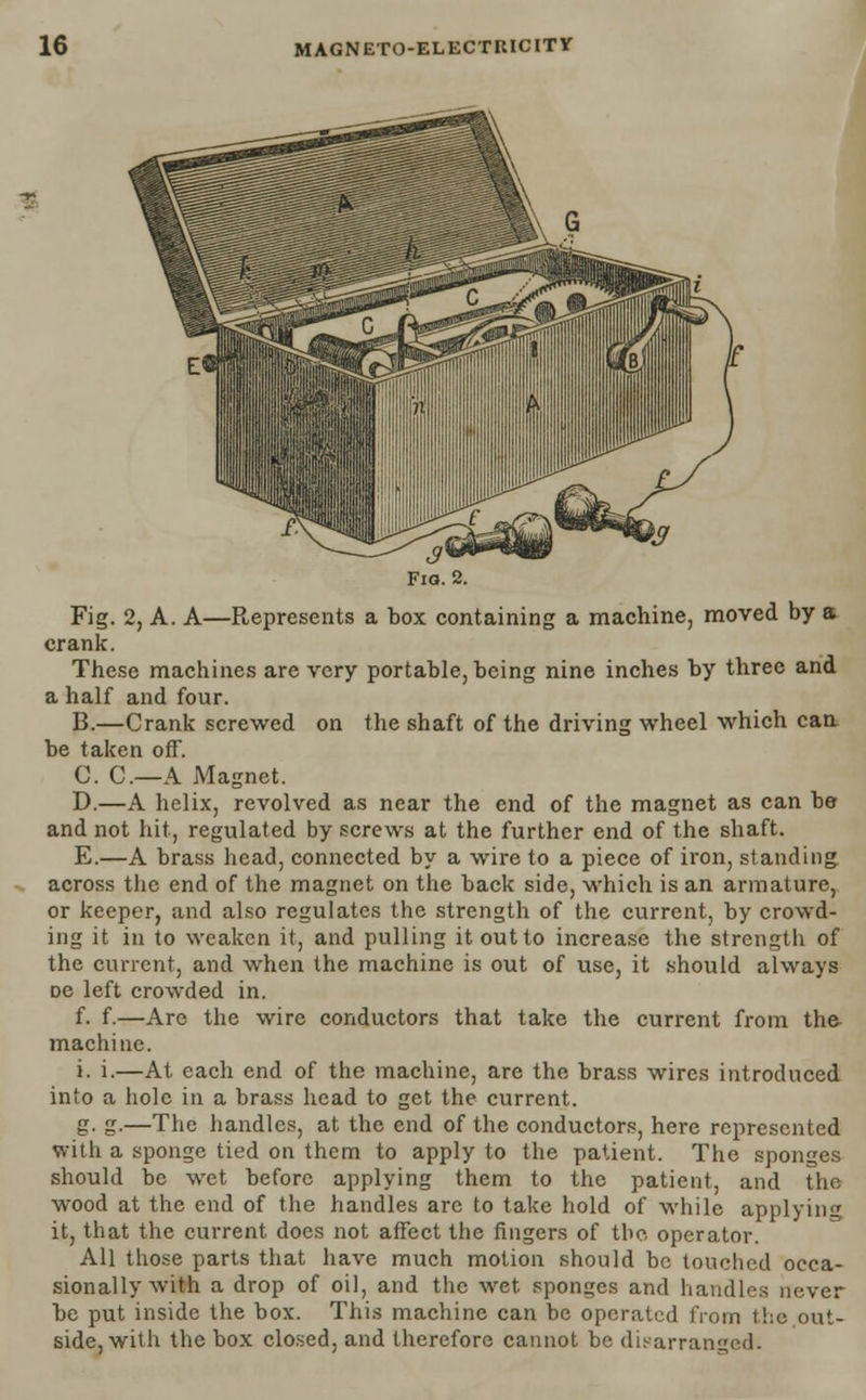 Fig. 2, A. A—Represents a box containing a machine, moved by a crank. These machines are very portable, being nine inches by three and a half and four. B.—Crank screwed on the shaft of the driving wheel which can be taken off. C. C.—A Magnet. D.—A helix, revolved as near the end of the magnet as can be and not hit, regulated by screws at the further end of the shaft. E.—A brass head, connected by a wire to a piece of iron, standing across the end of the magnet on the back side, which is an armature, or keeper, and also regulates the strength of the current, by crowd- ing it in to weaken it, and pulling itoutto increase the strength of the current, and when the machine is out of use, it should always De left crowded in. f. f.—Are the wire conductors that take the current from the machine. i. i.—At each end of the machine, are the brass wires introduced info a hole in a brass head to get the current. g. g.—The handles, at the end of the conductors, here represented with a sponge tied on them to apply to the patient. The sponges should be wet before applying them to the patient, and the wood at the end of the handles arc to take hold of while applying it, that the current does not affect the fingers of tbo operator. All those parts that have much motion should be touched occa- sionally with a drop of oil, and the wet sponges and handles never be put inside the box. This machine can be operated from the out- side, with the box closed, and therefore cannot be disarranged.
