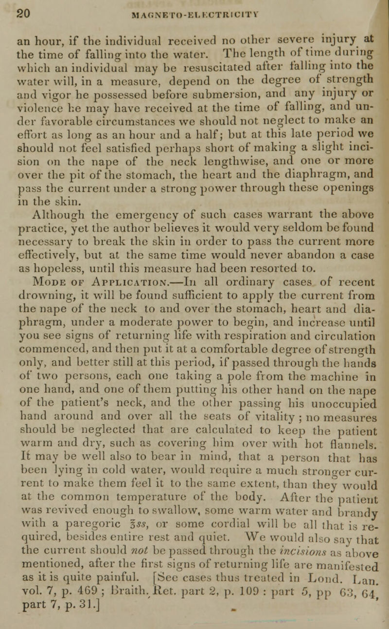 an hour, if the individual received no other severe injury at the time of falling into the water. The length of time during which an individual may be resuscitated after falling into the water will, in a measure, depend on the degree of strength and vigor he possessed before submersion, and any injury or violence he may have received at the time of falling, and un- der favorable circumstances we should not neglect to make an effort as long as an hour and a half; but at this late period we should not feel satisfied perhaps short of making a slight inci- sion on the nape of the neck lengthwise, and one or more over the pit of the stomach, the heart and the diaphragm, and pass the current under a strong power through these openings in the skin. Although the emergency of such cases warrant the above practice, yet the author believes it would very seldom be found necessary to break the skin in order to pass the current more effectively, but at the same time would never abandon a case as hopeless, until this measure had been resorted to. Mode of Application.—In all ordinary cases of recent drowning, it will be found sufficient to apply the current from the nape of the neck to and over the stomach, heart and dia- phragm, under a moderate power to begin, and increase until you see signs of returning life with respiration and circulation commenced, and then put it at a comfortable degree of strength only, and better still at this period, if passed through the hands of two persons, each one taking a pole from the machine in one hand, and one of them putting his other hand on the nape of the patient's neck, and the other passing his unoccupied hand around and over all the seats of vitality ; no measures should be neglected that arc calculated to keep the patient warm and dry, such as covering him over with hot flannels. It may be well also to bear in mind, that a person that has been lying in cold water, would require a much stronger cur- rent to make them feel it to the same extent, than they would at the common temperature of the body. After the patient was revived enough to swallow, some warm water and brandy with a paregoric *ss, or some cordial will be all that is re- quired, besides entire rest and quiet. We would also say that the current should not be passed through the incisions as above mentioned, after the first signs of returning life are manifested as it is quite painful. [See cases thus treated in Lond. Lan. vol. 7, p. 469 ; Braith. Ret. part 2, p. 109 : part 5, pp 63, 64* part 7, p. 31.]