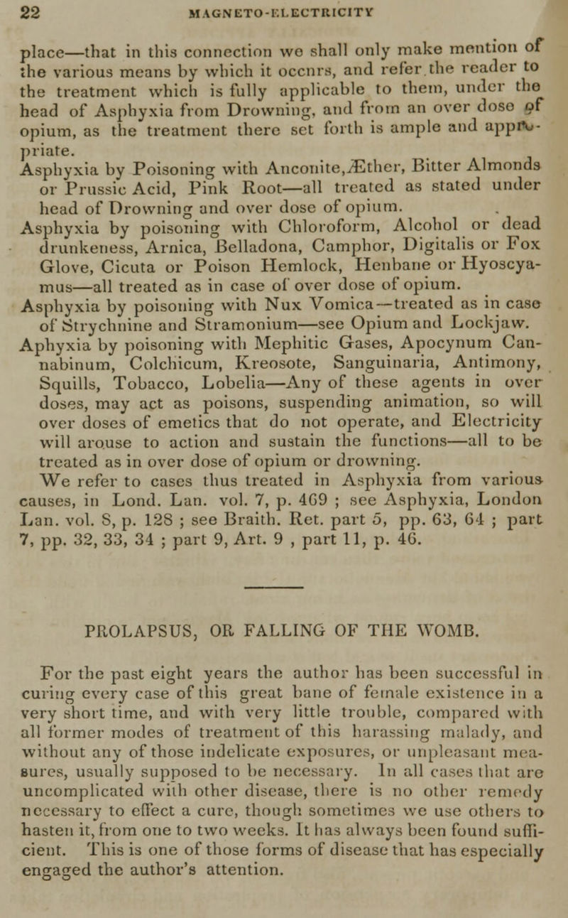 place—that in this connection wo shall only make mention of the various means by which it occurs, and refer the reader to the treatment which is fully applicable to them, under the head of Asphyxia from Drowning, and from an over dose of opium, as the treatment there set forth is ample and appiV- priate. Asphyxia by Poisoning with Anconite,.Ether, Bitter Almonds or Prussic Acid, Pink Root—all treated as stated under head of Drowning and over dose of opium. Asphyxia by poisoning with Chloroform, Alcohol or dead drunkeness, Arnica, Belladona, Camphor, Digitalis or Fox Glove, Cicuta or Poison Hemlock, Henbane or Hyoscya- rnus—all treated as in case ol over dose of opium. Asphyxia by poisoning with Nux Vomica—treated as in case of Strychnine and Stramonium—see Opium and Lockjaw. Aphyxia by poisoning with Mephitic Gases, Apocynum Can- nabinum, Colchicum, Kreosote, Sanguinaria, Antimony, Squills, Tobacco, Lobelia—Any of these agents in over- doses, may act as poisons, suspending animation, so will over doses of emetics that do not operate, and Electricity will arouse to action and sustain the functions—all to be treated as in over dose of opium or drowning. We refer to cases thus treated in Asphyxia from various causes, in Lond. Lan. vol. 7, p. 4G9 ; see Asphyxia, London Lan. vol. S, p. 12S ; see Braith. Ret. part 5, pp. 63, G4 ; part 7, pp. 32, 33, 34 ; part 9, Art. 9 , part 11, p. 40. PROLAPSUS, OR FALLING OF THE WOMB. For the past eight years the author has been successful in curing every case of this great bane of female existence in a very short time, and with very little trouble, compared with all former modes of treatment of this harassing malady, and without any of those indelicate exposures, or unpleasant mea- sures, usually supposed to be necessary. In all cases that are uncomplicated with other disease, there is no other remedy necessary to efi'ect a cure, though sometimes we use others to hasten it, from one to two weeks. It has always been found suffi- cient. This is one of those forms of disease that has especially engaged the author's attention.