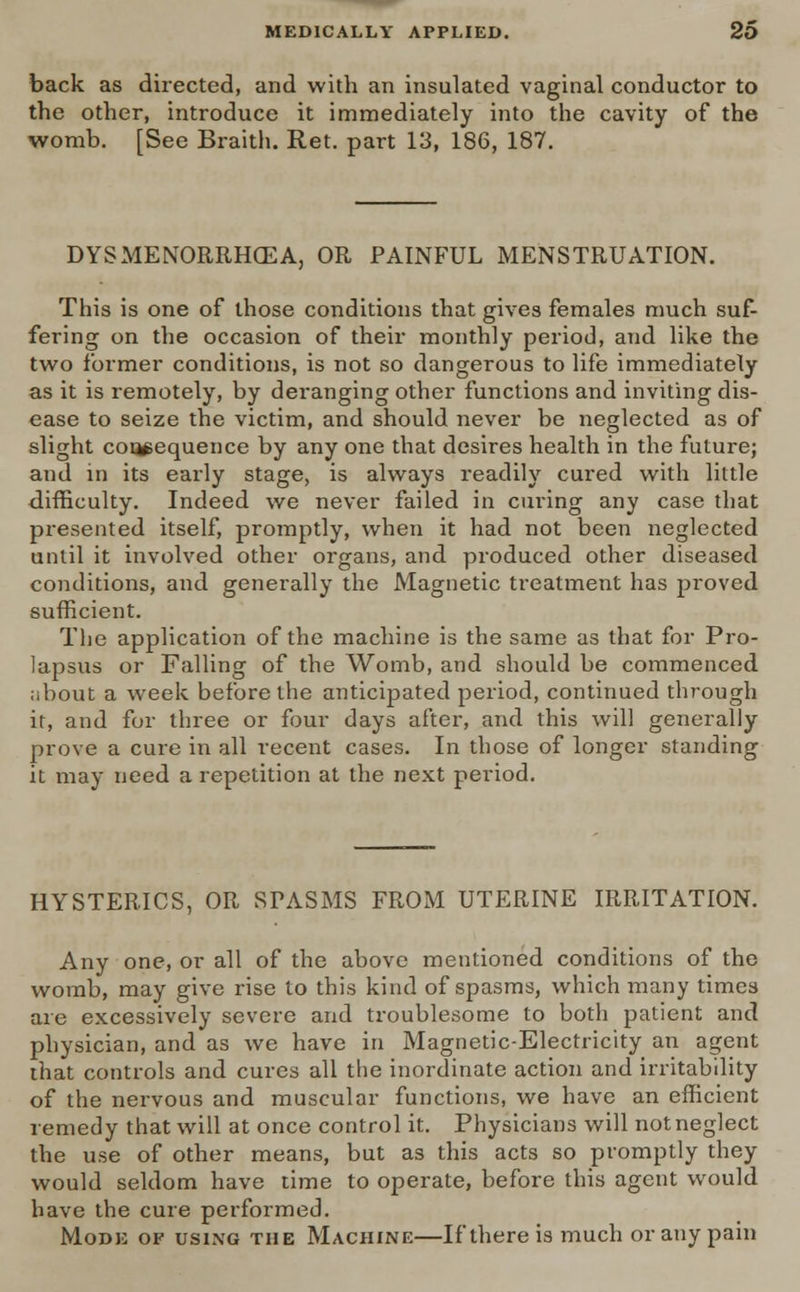 back as directed, and with an insulated vaginal conductor to the other, introduce it immediately into the cavity of the womb. [See Braith. Ret. part 13, 186, 187. DYSMENORRHEA, OR PAINFUL MENSTRUATION. This is one of those conditions that gives females much suf- fering on the occasion of their monthly period, and like the two former conditions, is not so dangerous to life immediately as it is remotely, by deranging other functions and inviting dis- ease to seize the victim, and should never be neglected as of slight consequence by any one that desires health in the future; and in its early stage, is always readily cured with little difficulty. Indeed we never failed in curing any case that presented itself, promptly, when it had not been neglected until it involved other organs, and produced other diseased conditions, and generally the Magnetic treatment has jjroved sufficient. The application of the machine is the same as that for Pro- lapsus or Falling of the Womb, and should be commenced about a week before the anticipated period, continued through it, and for three or four days after, and this will generally prove a cure in all recent cases. In those of longer standing it may need a repetition at the next period. HYSTERICS, OR STASMS FROM UTERINE IRRITATION. Any one, or all of the above mentioned conditions of the womb, may give rise to this kind of spasms, which many times are excessively severe and troublesome to both patient and physician, and as we have in Magnetic-Electricity an agent that controls and cures all the inordinate action and irritability of the nervous and muscular functions, we have an efficient remedy that will at once control it. Physicians will not neglect the use of other means, but as this acts so promptly they would seldom have time to operate, before this agent would have the cure performed. Mode of using the Machine—If there is much or any pain