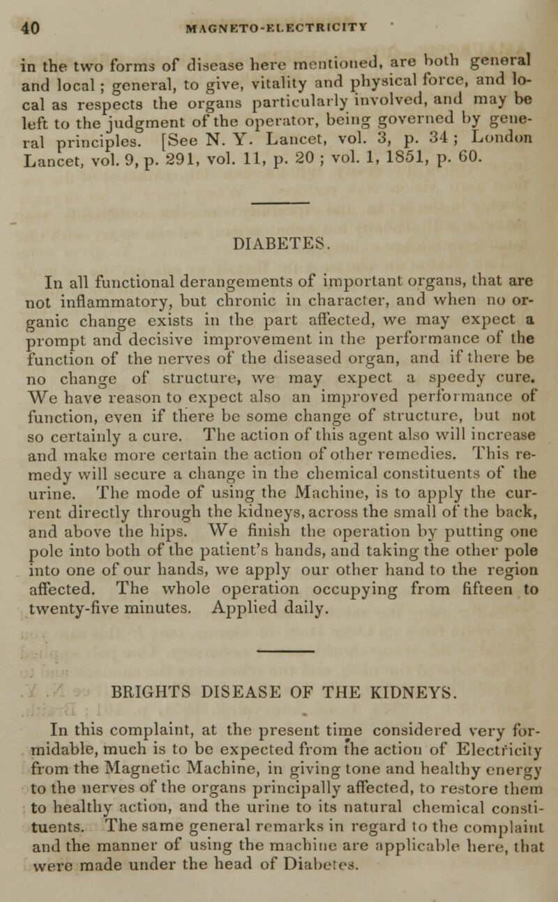 in the two forms of disease here mentioned, are both general and local ; general, to give, vitality and physical force, and lo- cal as respects the organs particularly involved, and may be left to the judgment of the operator, being governed by gene- ral principles. [See N. Y. Lancet, vol. 3, p. 34 ; London Lancet, vol. 9, p. 291, vol. 11, p. 20 ; vol. 1, 1851, p. 60. DIABETES. In all functional derangements of important organs, that are not inflammatory, but chronic in character, and when no or- ganic change exists in the part affected, we may expect a prompt and decisive improvement in the performance of the function of the nerves of the diseased organ, and if there be no change of structure, we may expect a speedy cure. We have reason to expect also an improved performance of function, even if there be some change of structure, hut not so certainly a cure. The action of this agent also will increase and make more certain the action of other remedies. This re- medy will secure a change in the chemical constituents of the urine. The mode of using the Machine, is to apply the cur- rent directly through the kidneys, across the small of the back, and above the hips. We finish the operation by putting one pole into both of the patient's hands, and taking the other pole into one of our hands, we apply our other hand to the region affected. The whole operation occupying from fifteen to twenty-five minutes. Applied daily. BRIGHTS DISEASE OF THE KIDNEYS. In this complaint, at the present time considered very for- midable, much is to be expected from the action of Electricity from the Magnetic Machine, in giving tone and healthy energy to the nerves of the organs principally affected, to restore them to healthy action, and the urine to its natural chemical consti- tuents. The same general remarks in regard to the complaint and the manner of using the machine are applicable here, that were made under the head of Diabetes.