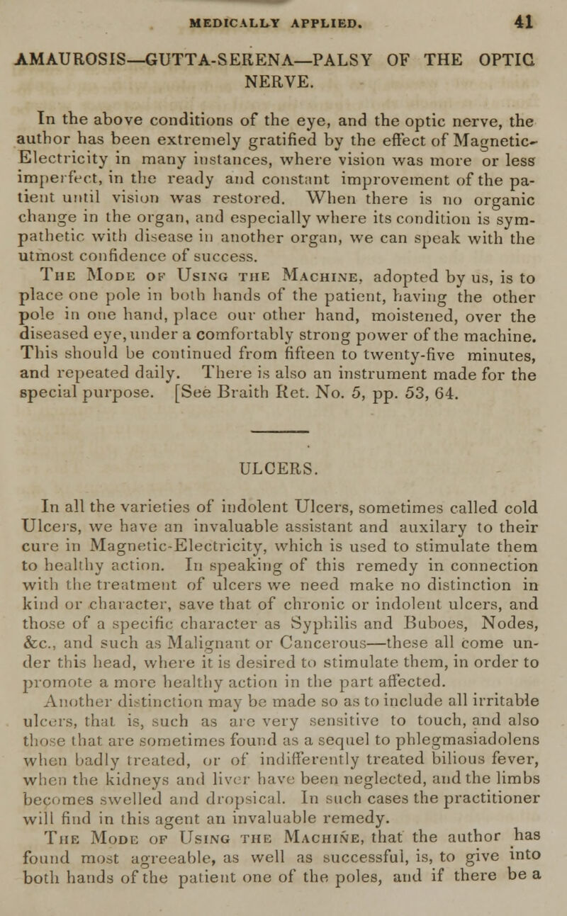 AMAUROSIS—GUTTA-SERENA—PALSY OF THE OPTIC NERVE. In the above conditions of the eye, and the optic nerve, the author has been extremely gratified by the effect of Magnetic- Electricity in many instances, where vision was more or less imperfect, in the ready and constant improvement of the pa- tient until vision was restored. When there is no organic change in the organ, and especially where its condition is sym- pathetic with disease in another organ, we can speak with the utmost confidence of success. The Mode of Using the Machine, adopted by us, is to place one pole in both hands of the patient, having the other pole in one hand, place our other hand, moistened, over the diseased eye, under a comfortably strong power of the machine. This should be continued from fifteen to twenty-five minutes, and repeated daily. There is also an instrument made for the special purpose. [See Braith Ret. No. 5, pp. 53, 64. ULCERS. In all the varieties of indolent Ulcers, sometimes called cold Ulcers, we have an invaluable assistant and auxilary to their cure in Magnetic-Electricity, which is used to stimulate them to healthy action. In speaking of this remedy in connection with the treatment of ulcers we need make no distinction in kind or character, save that of chronic or indolent ulcers, and those of a specific character as Syphilis and Buboes, Nodes, &c, and such as Malignant or Cancerous—these all come un- der this head, where it is desired to stimulate them, in order to promote a more healthy action in the part affected. Another distinction may be made so as to include all irritable ulcers, that is, such as are very sensitive to touch, and also that are sometimes found as a sequel to phlegmasiadolens when badly treated, or of indifferently treated bilious fever, when the kidneys and liver have been neglected, and the limbs becomes swelled and dropsical. In such cases the practitioner will find in this agent an invaluable remedy. The Mode of Using the Machine, that the author has found most agreeable, as well as successful, is, to give into both hands of the patient one of the poles, and if there be a
