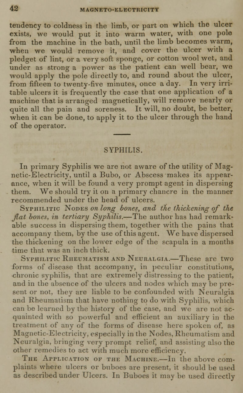 tendency to coldness in the limb, or part on which the ulcer exists, we would put it into warm water, with ono pole from the machine in the bath, until the limb becomes warm, when we would remove it, and cover the ulcer with a pledget of lint, or a very soft sponge, or cotton wool wet, and under as strong a power as the patient can well bear, we would apply the pole directly to, and round about the ulcer, from fifteen to twenty-five minutes, once a day. In very irri- table ulcers it is frequently the case that one application of a machine that is arranged magnetically, will remove nearly or quite all the pain and soreness. It will, no doubt, be better, when it can be done, to apply it to the ulcer through the hand of the operator. SYPHILIS. In primary Syphilis we are not aware of the utility of Mag- netic-Electricity, until a Bubo, or Abscess makes its appear- ance, when it will be found a very prompt agent in dispersing them. We should try it on a primary chancre in the manner recommended under the head of ulcers. Syphilitic Nodes on long bones, and the thickening of the flat bones, in tertiary Syphilis.—The author has had remark- able success in dispersing them, together with the pains that accompany them, by the use of this agent. We have dispersed the thickening on the lower edge of the scapula in a months time that was an inch thick. Syphilitic Rheumatism and Neuralgia.—These are two forms of disease that accompany, in peculiar constitutions, chronic syphilis, that are extremely distressing to the patient, and in the absence of the ulcers and nodes which may be pre- sent or not, they are liable to be confounded with Neuralgia and Rheumatism that have nothing to do with Syphilis, which can be learned by the history of the case, and we are not ac- quainted with so powerful and efficient an auxiliary in the treatment of any of the forms of disease here spoken of, as Magnetic-Electricity, especially in the Nodes, Rheumatism and Neuralgia, bringing very prompt relief, and assisting also the other remedies to act with much more efficiency. The Application of the Machine.—In the above com- plaints where ulcers or buboes are present, it should be used as described under Ulcers. In Buboes it may be used directly