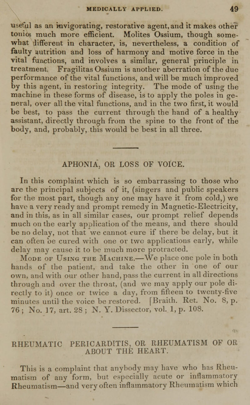 use?ul as an invigorating, restorative agent, and it makes other tonics much more efficient. Molites Ossium, though some- what different in character, is, nevertheless, a condition of faulty autrition and loss of harmony and motive force in the vital functions, and involves a similar, general principle in treatment. Fragilitas Ossium is another aberration of the due performance of the vital functions, and will be much improved by this agent, in restoring integrity. The mode of using the machine in these forms of disease, is to apply the poles in ge- neral, over all the vital functions, and in the two first, it would be best, to pass the cuiTent through the hand of a healthy assistant, directly through from the spine to the front of the body, and, probably, this would be best in all three. APHONIA. OR LOSS OF VOICE. In this complaint which is so embarrassing to those who are the principal subjects of it, (singers and public speakers for the most part, though any one may have it from cold,) we have a very ready and prompt remedy in Magnetic-Electricity, and in this, as in all similar cases, our prompt relief depends much on the early application of the means, and there should be no delay, not that we cannot cure if there be delay, but it can often be cured with one or two applications early, while delay may cause it to be much more protracted. Mode of Using the Machine.—We place one pole in both hands of the patient, and take the other in one of our own, and with our other hand, pass the current in all directions through and over the throat, (and we may apply our pole di- rectly to it) once or twice a day, from fifteen to twenty-five minutes until the voice be restored. [Braith. Ret. No. 8, p. 76 ; No. 17, art. 2S ; N. Y. Dissector, vol. 1, p. 108. RHEUMATIC PERICARDITIS. OR RHEUMATISM OF OR ABOUT THE HEART. This is a complaint that anybody may have who has Rheu- matism of any form, but especially acute or inflammaiory Rheumatism—and very often inflammatory Rheumatism which
