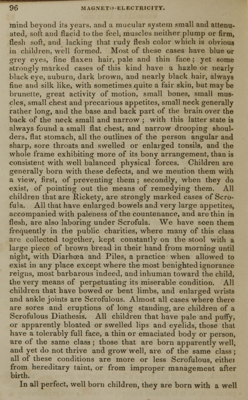 mind beyond its yeai-s, and a mucular system small and attenu- ated, soft and flacid to the feel, muscles neither plump or firm, flesh soft, and lacking that rudy flesh color which is ohvious in children, well formed. Most of these cases have blue or grey eyes, fine flaxen hair, pale and thin face; yet some strongly marked cases of this kind have a hazle or nearly black eye, auburn, dark brown, and nearly black hair, always fine and silk like, with sometimes quite a fair skin, but maybe brunette, great activity of motion, small bones, small mus- cles, small chest and precarious appetites, small neck generally rather long, and the base and back part of the brain over the back of the neck small and narrow ; with this latter state is always found a small flat chest, and narrow drooping shoul- ders, flat stomach, all the outlines of the person angular and sharp, sore throats and swelled or enlarged tonsils, and the whole frame exhibiting more of its bony arrangement, than is consistent with well balanced physical forces. Children are generally born with these defects, and we mention them with a view, first, of preventing them ; secondly, when they do exist, of pointing out the means of remedying them. All children that are Rickety, are strongly marked cases of Scro- fula. All that have enlarged bowels and very large appetites, accompanied with paleness of the countenance, and are thin in flesh, are also laboring under Scrofula. We have seen them frequently in the public charities, where many of this class are collected together, kept constantly on the stool with a large piece of brown bread in their hand from morning until night, with Diarhoea and Piles, a practice when allowed to exist in any place except where the most benighted ignorance reigns, most barbarous indeed, and inhuman toward the child, the very means of perpetuating its miserable condition. All children that have bowed or bent limbs, and enlarged wrists and ankle joints are Scrofulous. Almost all cases where there are sores and eruptions of long standing, are children of a Scrofulous Diathesis. All children that have pale and puffy, or apparently bloated or swelled lips and eyelids, those that have a tolerably full face, a thin or emaciated body or person, are of the same class ; those that are born apparently well, and yet do not thrive and grow well, are of the same class ; all of these conditions are more or less Scrofulous, eithei from hereditary taint, or from improper management after birth. In all perfect, well born children, they are born with a well