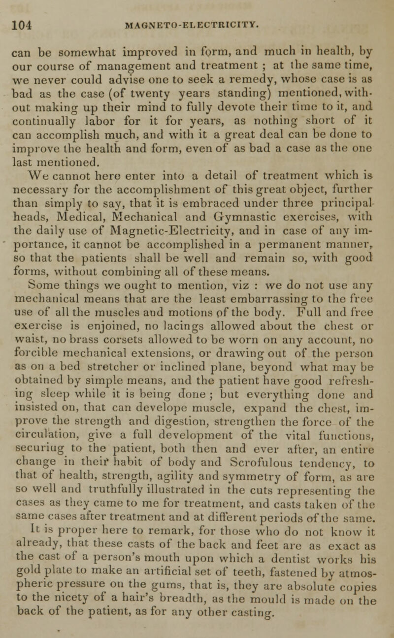 can be somewhat improved in form, and much in health, by our course of management and treatment ; at the same time, we never could advise one to seek a remedy, whose case is as bad as the case (of twenty years standing) mentioned, with- out making up their mind to fully devote their time to it, and continually labor for it for years, as nothing short of it can accomplish much, and with it a great deal can be done to improve the health and form, even of as bad a case as the one last mentioned. We cannot here enter into a detail of treatment which is necessary for the accomplishment of this great object, further than simply to say, that it is embraced under three principal heads, Medical, Mechanical and Gymnastic exercises, with the daily use of Magnetic-Electricity, and in case of any im- portance, it cannot be accomplished in a permanent manner, so that the patients shall be well and remain so, with good forms, without combining all of these means. Some things we ought to mention, viz : we do not use any mechanical means that are the least embarrassing to the free use of all the muscles and motions of the body. Full and free exercise is enjoined, no lacings allowed about the chest or waist, no brass corsets allowed to be worn on any account, no forcible mechanical extensions, or drawing out of the person as on a bed stretcher or inclined plane, beyond what may be obtained by simple means, and the patient have good refresh- ing sleep while it is being done ; but everything done and insisted on, that can develope muscle, expand the chest, im- prove the strength and digestion, strengthen the force of the circulation, give a full development of the vital functions securing to the patient, both then and ever after, an entire change in their habit of body and Scrofulous tendency, to that of health, strength, agility and symmetry of form, as are so well and truthfully illustrated in the cuts representing the cases as they came to me for treatment, and casts taken of the same cases after treatment and at different periods of the same. It is proper here to remark, for those who do not know it already, that these casts of the back and feet are as exact as the cast of a person's mouth upon which a dentist works his gold plate to make an artificial set of teeth, fastened by atmos- pheric pressure on the gums, that is, they are absolute copies to the nicety of a hair's breadth, as the mould is made on the back of the patient, as for any other casting.