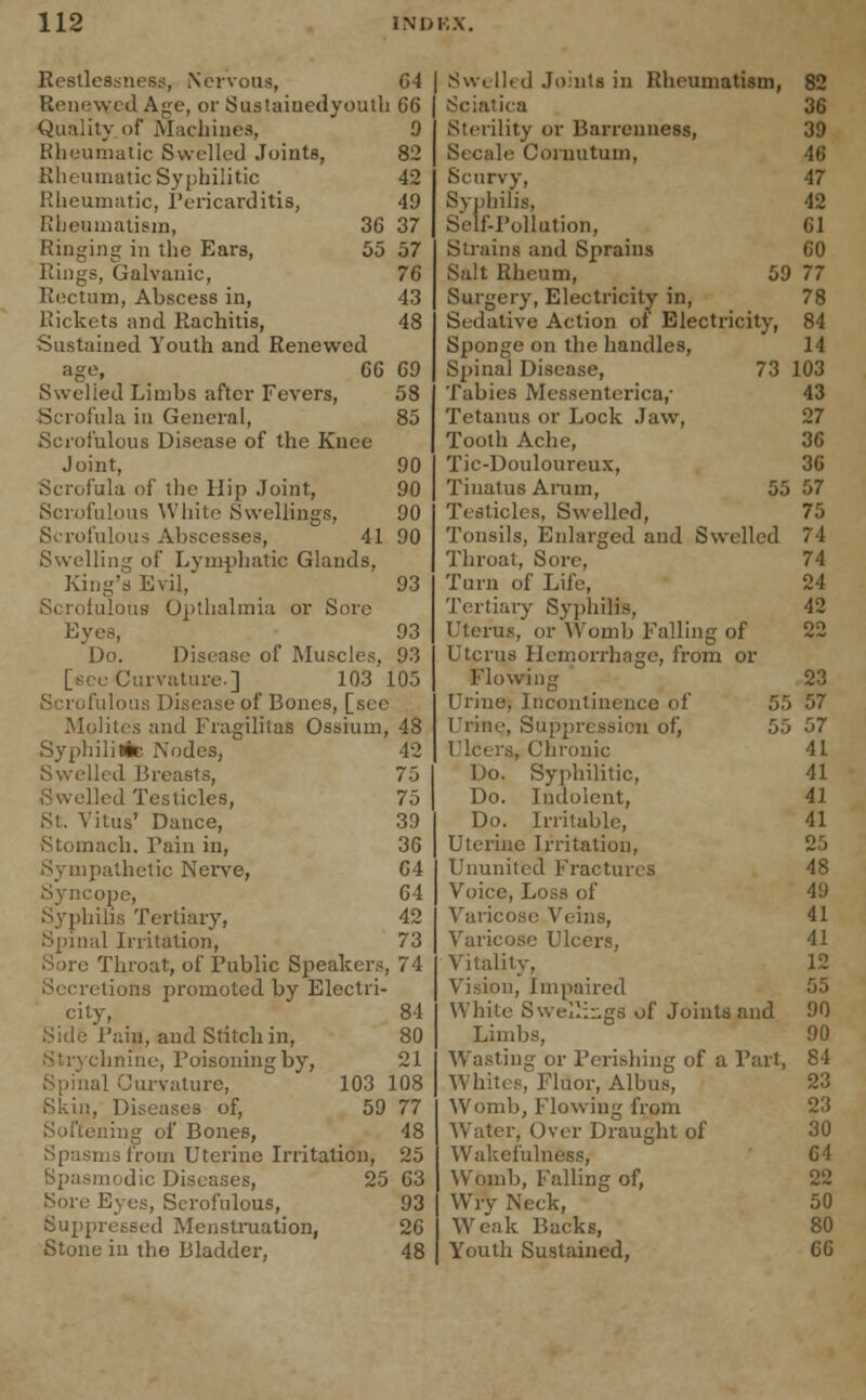 Restlessness, Nervous, 64 Renewed Age, or Sustaiuedyouth 66 Quality of Machines, 9 Rheumatic Swelled Joints, 82 Rheumatic Syphilitic 42 Rheumatic, Pericarditis, 49 Rheumatism, 36 37 Ringing in the Ears, 55 57 Rings, Galvanic, 76 Rectum, Abscess in, 43 Rickets and Rachitis, 48 Sustained Youth and Renewed age, 66 69 Swelied Limbs after Fevers, 58 Scrofula in General, 85 Scrofulous Disease of the Knee Joint, 90 Scrofula of the Hip Joint, 90 Scrofulous White Swellings, 90 Scrofulous Abscesses, 41 90 Swelling of Lymphatic Glands, King's Evil, 93 iilous Opthalmia or Sore Eyes, 93 Do. Disease of Muscles. 93 [sec Curvature.] 103 105 e of Bones, [see Molites and Fragilitas Ossium, 48 Syphilitic Nodes, 42 Swelled Breasts, 7-3 Swelled Testicles, 75 St. Vitus' Dance, 39 Stomach. Pain in, 36 Sympathetic Nerve, 64 Syncope, 64 Syphilis Tertiary, 42 Spinal Irritation, 73 Sore Throat, of Public Speakers, 74 Secretions promoted by Electri- city, 84 Side Rain, and Stitch in, 80 inline, Poisoning by, 21 Spinal Curvature, 103 108 Skin, Diseases of, 59 77 ling of Bones, 48 Spasms from Uterine Irritation, 25 Spasmodic Diseases, 25 63 Sore Eyes, Scrofulous, 93 Suppressed Menstruation, 26 Stone in the Bladder, 48 Swelled Joints in Rheumatism, 82 Sciatica 36 Sterility or Barrenness, 39 Secale Coruutum, -It; Scurvy, 47 Syphilis, 42 Self-Pollution, 61 Strains and Sprains 60 Salt Rheum, 59 77 Surgery, Electricity in, 78 Sedative Action ol Electricity, 84 Sponge on the handles, 14 Spinal Disease, 73 103 Tabies Messenterica,* 43 Tetanus or Lock Jaw, 27 Tooth Ache, 36 Tic-Douloureux, 36 Tinatus Arum, 55 57 Testicles, Swelled, 75 Tonsils, Enlarged and Swelled 74 Throat, Sore,  74 Turn of Life, 24 Tertiary Syphilis, 42 Uterus, or Womb Falling of 22 Uterus Hemorrhage, from or Flowing 23 Urine, Incontinence of 55 57 Urine, Suppression of, 55 57 Ulcers, Chronic 41 Do. Syphilitic, 41 Do. Indolent, 41 Do. Irritable, 41 Uterine Irritation, 25 Ununited Fractures 48 Voice, Loss of 49 Varicose Veins, 41 Varicose Ulcers, 41 Vitality, 12 Vision, Impaired 55 White Swellings of Joints and 90 Limbs, 90 Wasting or Perishing of a Part, 84 Whites, Fluor, Albus, 23 Womb, Flowing from 23 Water, Over Draught of 30 Wakefulness, 6! Womb, Falling of, 22 Wry Neck, 50 Weak Backs, 80 Youth Sustained, 66