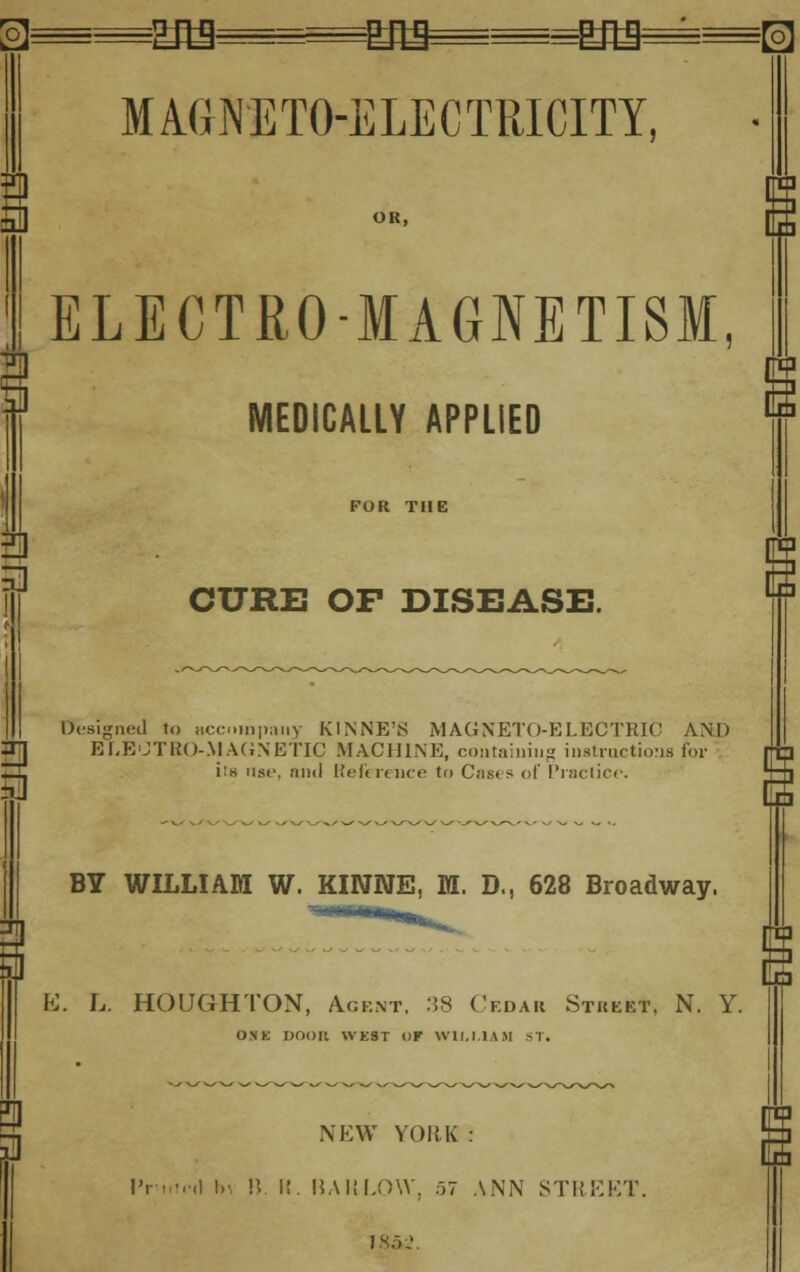 B 5] 3 as m& £fll^=[o] MAGNETO-ELECTRICITY. ELECTRO-MAGNETISM MEDICALLY APPLIED FOR THE 3 3 CURE OF DISEASE. Designed to accompany KINNE'S MAGNETO-ELECTRIC AND ELEOTBO-MAGNETIC MACHINE, containing instructions for Z3, i:.s use, and Reference to Casts of Practice. BY WILLIAM W. KIWWE, M. D., 628 Broadway. E. L. HOUGHTON, Agent. 38 Cedar Street, N. Y. ONE noon WEST i)F WILT.1AM ST. NEW YORK : IVnti-il t»-. IV K. BAULOW, 57 ANN STREET 1X5 J.