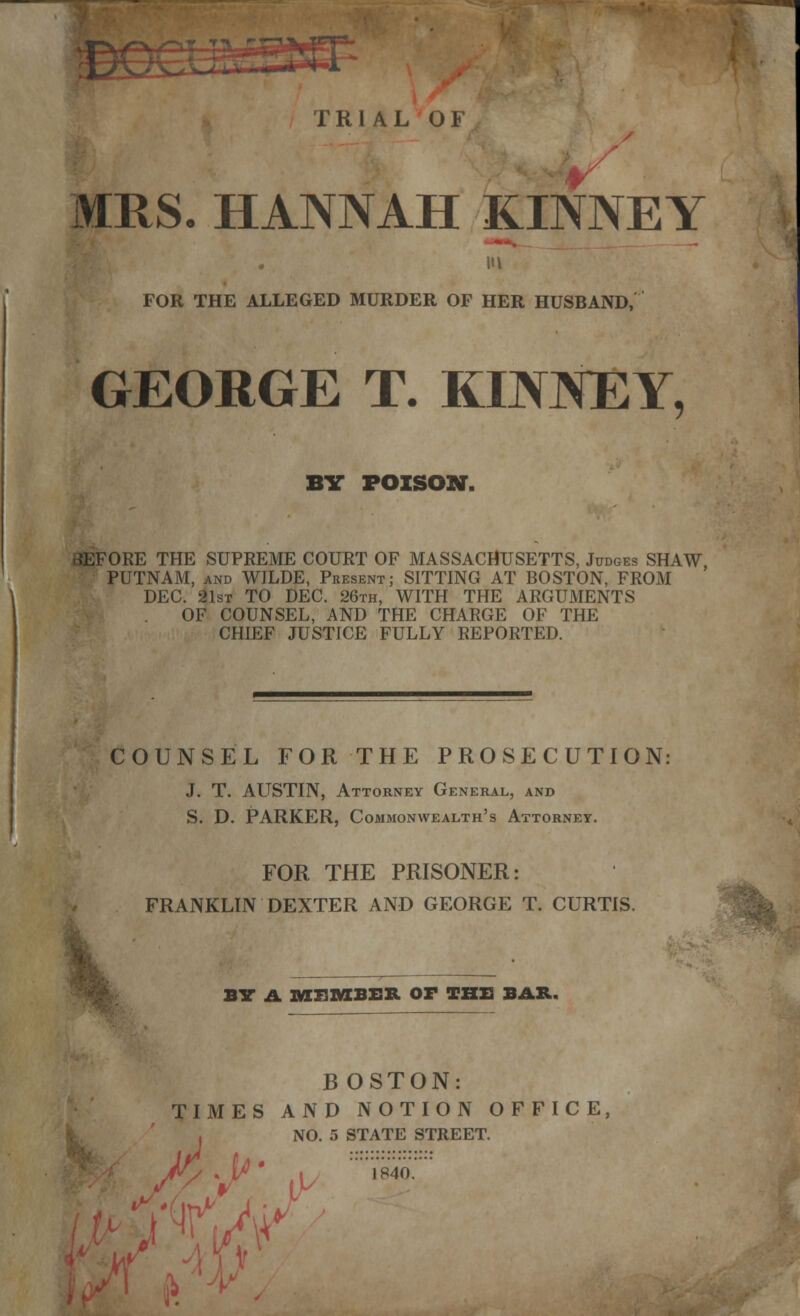 TRIAL OF MRS. HANNAH KINNEY FOR THE ALLEGED MURDER OF HER HUSBAND, GEORGE T. KINNEY, BY POISON. BEFORE THE SUPREME COURT OF MASSACHUSETTS, Judges SHAW, PUTNAM, and WILDE, Present; SITTING AT BOSTON, FROM \ DEC. 21st TO DEC. 26th, WITH THE ARGUMENTS OF COUNSEL, AND THE CHARGE OF THE CHIEF JUSTICE FULLY REPORTED. COUNSEL FOR THE PROSECUTION: J. T. ALTSTIN, Attorney General, and S. D. PARKER, Commonwealth's Attorney. FOR THE PRISONER: FRANKLIN DEXTER AND GEORGE T. CURTIS. BY A MEMBER OF THE BAR. B OSTON: TIMES AND NOTION OFFICE, NO. 5 STATE STREET.