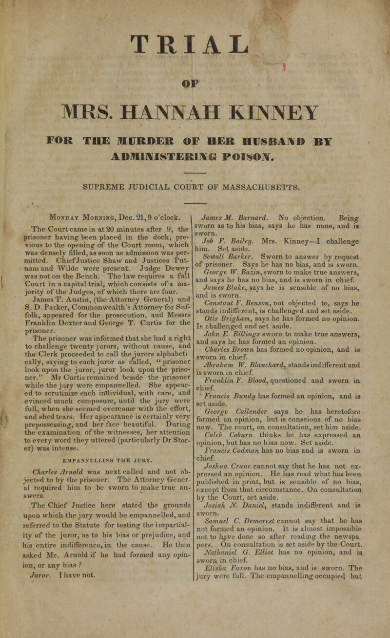 TRIAL OF MRS. HANNAH KINNEY FOR THE MURDER OF HER HUSBAND BY ADMINISTERING- POISON. SUPREME JUDICIAL COURT OF MASSACHUSETTS. Monday Morning, Dec. 21,9 o'clock. The Court came in at 20 minutes after 9, the prisoner having been placed in the dock, pre- vious to the opening of the Court room, which was densely filled, as soon as admission was per- mitted. Chief Justice Shaw and Justices Put- nam and Wilde were present. Judge Dewey was not on the Bench. The law requires a full Court in a capital trial, which consists of a ma- jority of the Judges, of which there are four. James T. Austin, (the Attorney General) and S. D. Parker, Commonwealth's Attorney for Suf- folk, appeared for the prosecution, and Messrs Franklin Dexter and George T. Curtis for the prisoner. The prisoner was informed that she had a right to challenge twenty jurors, without cause, and the Clerk proceeded to call the Jurors alphabet! cally, saying to each juror as called,  prisoner look upon the juror, juror look upon the priso- ner. Mr Curtis remained beside the prisoner while the jury were empannelled. She appear- ed to scrutinize each individual, with care, and evinced much composure, until the jury were full, when she seemed overcome with the effort, and shed tears. Her appearance is certainly very prepossessing, and her face beautiful. During the examination of the witnesses, her attention to every word they uttered (particularly Dr Stor- er) was intense. EMPANNELLING THE JURY. Charles Arnold was next called and not ob- jected to by the prisouer. The Attorney Gener- al required him to be sworn to make true an- swers. The Chief Justice here stated the grounds upon which the jury would be empannelled, and referred to the Statute for testing the impartial- ity of the juror, as to his bias or prejudice, and his entire indifference* in the cause. He then asked Mr. Arnold if he had formed any opin- ion, or any bias ? Juror. I have not. James M. Barnard. No objection. Being sworn as to his bias, says he has none, and is sworn. Job F. Bailey. Mrs. Kinney—I challenge him. Set aside. Sewall Barker. Sworn to answer by request of prisoner. Says he has no bias, and is sworn. George W. Bazin, sworn to make true answers, and says he has no bias, and is sworn in chief. James Blake, says he is sensible of no bias, and is sworn. Constant F. Benson, not objected to, says he stands indifferent, is challenged and set aside. Otis Brigham, says he has formed no opinion. Is challenged and set aside. John E. Billings sworn to make true answers, and says he has formed an opinion. Charles Brown has formed no opinion, and is sworn in chief. Abraham W. Blanchard, stands indifferent and is sworn in chief. Franklin F. Blood, questioned and sworn in chief. Francis Bundy has formed an opinion, and is set aside. George Callender says he has heretofore formed an opinion, but is conscious of no bias now. The court, on consultation, set him aside. Caleb Coburn thinks he has expressed an opinion, but has no bias now. Set aside. Francis Codman has no bias and is sworn in chief. Joshua Crane cannot say that he has not ex- pressed an opinion. He has read what has been published in print, but is sensible of no bias, except from that circumstance. On consultation by the Court, set aside. Josiali JV. Daniel, stands indifferent and is sworn. Samuel C. Demerest cannot say that he has not formed an opinion. It is almost impossible not to hjive done so after reading the newspa pers. On consultation is set aside by the Court. Nathaniel G. Elliot has no opinion, and is sworn in chief. Elisha Faxon has no bias, and is sworn. The jury were full. The empannelling occupied but