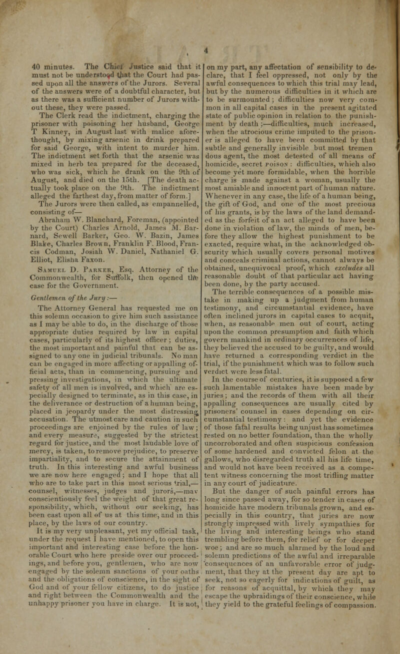40 minutes. The Chiei Justice said that it must not be understood that the Court had pas- sed upon all the answers of the Jurors. Several of the answers were of a doubtful character, but as there was a sufficient number of Jurors with- out these, they were passed. The Clerk read the indictment, charging the prisoner with poisoning her husband, George T Kinney, in August last with malice afore- thought, by mixing arsenic in drink prepared for said George, with intent to murder him. The indictment set forth that the arsenic was mixed in herb tea prepared for the deceased, who was sick, which he drank on the 9th of August, and died on the 15th. [The death ac- tually took place on the 9th. The indictment alleged the farthest day, from matter of form.] The Jurors were then called, as enipanr.elled, consisting of— Abraham W. Blanchard, Foreman, (appointed by the Court) Charles Arnold, James M. Bar- nard, Sewell Barker, Geo. W. Bazin, James Blake, Charles Brown, Franklin F. Blood, Fran- cis Codman, Josiah W. Daniel, Nathaniel G. Elliot, Elislia Faxon. Samuel D. Parker, Esq. Attorney of the Commonwealth, for Suffolk, then opened thte case for the Government. Gentlemen of the Jury:— The Attorney General has requested me on this solemn occasion to give hiin such assistance as I may be able to do, in the discharge of those appropriate duties required by law in capital cases, particularly of its highest officer ; duties, the most important and painful that can be as- signed to any one in judicial tribunals. No man can be engaged in more affecting or appalling of- ficial acts, than in commencing, pursuing and pressing investigations, in which the ultimate safety of all men is involved, and which are es- pecially designed to terminate, as in this case, in the deliverance or destruction of a human being, placed in jeopardy under the most distressing accusation. The utmost care and caution in such proceedings are enjoined by the rules of law; and every measure, suggested by the strictest regard lor justice, and the most laudable love of mercy, is taken, to remove prejudice, to preserve impartiality, and to secure the attainment of truth. In this interesting and awful business we are now here engaged; and I hope that all who are to take part in this most serious trial,— counsel, witnesses, judges and jurors,—mav conscientiously feel the weight of that great re- sponsibility, which, without our seeking, has been cast upon all of us at this time, and in this place, by the laws of our country. It is my very unpleasant, yet my official task, under the request I have mentioned, to open this important and interesting case before the hon- orable Court who here preside over our proceed-' ings, and before you, gentlemen, who are now \ engaged by the solemn sanctions of your oaths . and the obligations of conscience, in the sight of God and of your fellow citizens, to do justice j and right between the Commonwealth and the , unhappy prisoner you have in charge. It is not,' on my part, any affectation of sensibility to de- clare, that I feel oppressed, not only by the awful consequences to which this trial may lead, but by the numerous difficulties in it which are to be surmounted ; difficulties now very com- mon in all capital cases in the present agitated state of public opinion in relation to the punish- ment by death ;—difficulties, much increased, when the atrocious crime imputed to the prison- er is alleged to have been committed by that subtle and generally invisible but most tremen dous agent, the most detested of all means of homicide, secret Poiso.N : difficulties, whieh also become yet more formidable, when the horrible charge is made against a woman, usually the most amiable and innocent part of human nature. Whenever in any case, the life of a human being, the gift of God, and one of the most precious of his grants, is by the laws of the land demand- ed as the forfeit of an act alleged to have been done in violation of law, the minds of men, be- fore they allow the highest punishment to be exacted, require what, in the acknowledged ob- scurity which usually covers personal motives and conceals criminal actions, cannot always be obtained, unequivocal proof, which excludes all reasonable doubt of that particular act having been done, by the party accused. The terrible consequences of a possible mis- take in making up a judgment from human testimony, and circumstantial evidence, have often inclined jurors in capital cases to acquit, when, as reasonable men out of court, acting upon the common presumption and faith which govern mankind in ordinary occurrences of life, they believed the accused to be guilty, and would have returned a corresponding verdict in the trial, if the punishment which was to follow such verdict were less fatal. In the course of centuries, it is supposed a few such lamentable mistakes have been made by juries; and the records of them with all their appalling consequences are usually cited by prisoners' counsel in cases depending on cir- cumstantial testimony: and yet the evidence of those fatal results being unjust has sometimes rested on no better foundation, than the wholly uncorroborated and often suspicious confession of some hardened and convicted felon at the gallows, who disregarded truth all his life time, and would not have been received as a compe- tent witness concerning the most trifling matter in any court of judicature. But the danger of such painful errors has long since passed away, for so tender in cases of homicide have modern tribunals grown, and es- pecially in this country, that juries are now strongly impressed with lively sympathies for the living and interesting beings who stand trembling before them, for relief or for deeper woe; and are so much alarmed by the loud and solemn predictions of the awful and irreparable 'consequences of an unfavorable error of judg- ment, that they at the present day are apt to seek, not so eagerly for indications of guilt, as for reasons of acquittal, by which they may escape the upbraidings of their conscience, while they yield to the grateful feelings of compassion.