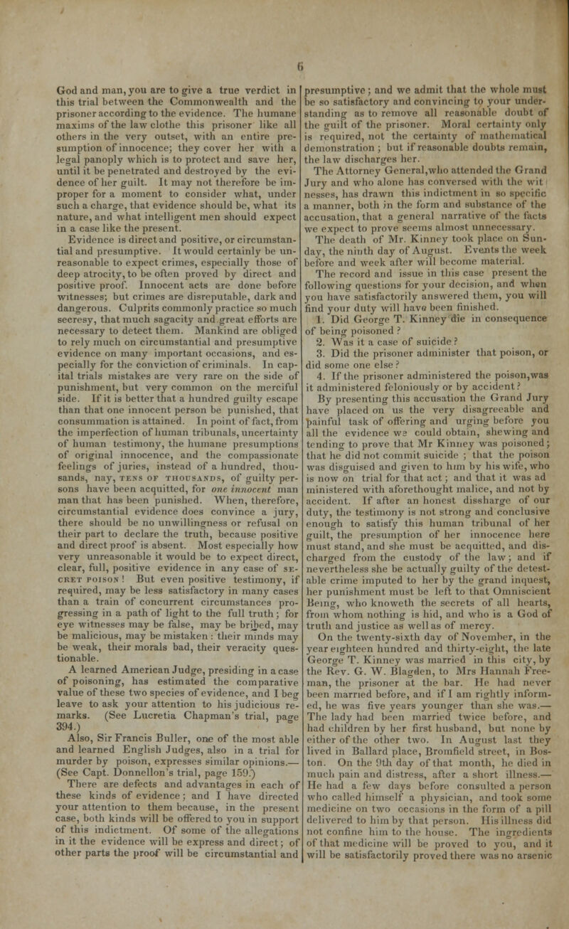 this trial between the Commonwealth and the prisoner according to the evidence. The humane maxims of the law clothe this prisoner like all others in the very outset, with an entire pre- sumption of innocence; they cover her with a legal panoply which is to protect and save her, until it be penetrated and destroyed by the evi- dence of her guilt. It may not therefore be im- proper for a moment to consider what, under such a charge, that evidence should be, what its nature, and what intelligent men should expect in a case like the present. Evidence isdirectand positive, or circumstan- tial and presumptive. It would certainly be un- reasonable to expect crimes, especially those of deep atrocity, to be often proved by direct and positive proof. Innocent acts are done before witnesses; but crimes are disreputable, dark and dangerous. Culprits commonly practice so much secresy, that much sagacity and great efforts are necessary to detect them. Mankind are obliged to rely much on circumstantial and presumptive evidence on many important occasions, and es- pecially for the conviction of criminals. In cap- ital trials mistakes are very rare on the side of punishment, but very common on the merciful side. If it is better that a hundred guilty escape than that one innocent person be punished, that consummation is attained. In point of fact, from the imperfection of human tribunals, uncertainty of human testimony, the humane presumptions of original innocence, and the compassionate feelings of juries, instead of a hundred, thou- sands, nay, tens of thousands, of guilty per- sons have been acquitted, for one innocent man man that has been punished. When, therefore, circumstantial evidence does convince a jury, there should be no unwillingness or refusal on their part to declare the truth, because positive and direct proof is absent. Most especially how very unreasonable it would be to expect direct, clear, full, positive evidence in any case of se- cret poison ! But even positive testimony, if required, may be less satisfactory in many cases than a train of concurrent circumstances pro- gressing in a path of light to the full truth; for eye witnesses may be false, may be bribed, may be malicious, may be mistaken : their minds may be weak, their morals bad, their veracity ques- tionable. A learned American Judge, presiding in a case of poisoning, has estimated the comparative value of these two species of evidence, and I beg leave to ask your attention to his judicious re- marks. (See Lucretia Chapman's trial, nacre 394.) S Also, Sir Francis Buller, one of the most able and learned English Judges, also in a trial for murder by poison, expresses similar opinions.— (See Capt. Donnellon's trial, page 159.} There are defects and advantages in each of these kinds of evidence; and I have directed your attention to them because, in the present case, both kinds will be offered to you in support of this indictment. Of some of the allegations in it the evidence will be express and direct; of other parts the proof will be circumstantial and be so satisfactory and convincing to your under- standing as to remove all reasonable doubt of the u'uilt of the prisoner. Moral certainty only is required, not the certainty of mathematical demonstration; but if*reasonable doubts remain, the law discharges her. The Attorney General,who attended the Grand Jury and who alone has conversed with the wit. nesses, has drawn this indictment in so specific a manner, both in the form and substance of the accusation, that a general narrative of the facts we expect to prove seems almost unnecessary. The death of* Mr. Kinney took place on Sun- day, the ninth day of August. Events the week before and week after will become material. The record and issue in this case present the following questions for your decision, and when you have satisfactorily answered them, you will find your duty will have been finished. 1. Did George T. Kinney die in consequence of being poisoned ? 2. Was it a case of suicide ? 3. Did the prisoner administer that poison, or did some one else ? 4. If the prisoner administered the poison,was it administered feloniously or by accident? By presenting this accusation the Grand Jury have placed on us the very disagreeable and painful task of offering and urging before you all the evidence W2 could obtain, shewing and tending to prove that Mr Kinney was poisoned; that he did not commit suicide ; that the poison was disguised and given to him by his wife, who is now on trial for that act; and that it was ad ministered with aforethought malice, and not by accident. If after an honest discharge of our duty, the testimony is not strong and conclusive enough to satisfy this human tribunal of her guilt, the presumption of her innocence here must stand, and she must be acquitted, and dis- charged from the custody of the law; and if nevertheless she be actually guilty of the detest- able crime imputed to her by the grand inquest, her punishment must be left to that Omniscient Being, who knoweth the secrets of all hearts, from whom nothing is hid, and who is a God of truth and justice as well as of mercy. On the twenty-sixth day of November, in the year eighteen hundred and thirty-eight, the late George T. Kinney was married in this city, by the Rev. G. W. Blagden, to Mrs Hannah Free- man, the prisoner at the bar. He had never been married before, and if I am rightly inform- ed, he was five years younger than she was.— The lady had been married twice before, and had children by her first husband, but none by either of the other two. In August last they lived in Ballard place, Bromfield street, in Bos- ton. On the 9th day of that month, he died in much pain and distress, after a short illness.— He had a few days before consulted a person who called himself a physician, and took some medicine on two occasions in the form of a pill delivered to him by that person. His illness did not confine him to the house. The ingredients of that medicine will be proved to you, and it will be satisfactorily proved there was no arsenic