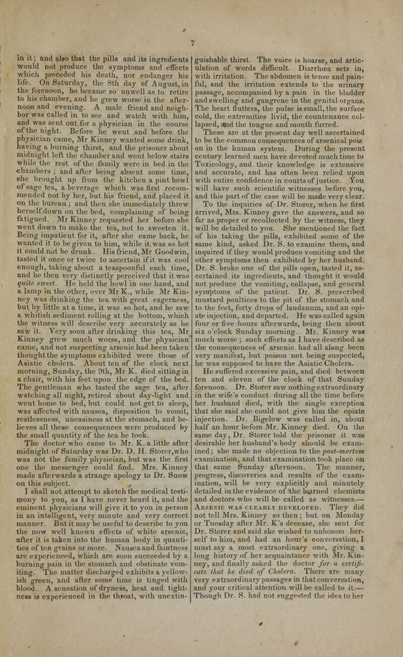would not produce the symptoms and effects which preceded his death, nor endanger his life. On Saturday, the 8th day of August, in the forenoon, he became so unwell as to retire to his chamber, and he grew worse in the after- noon and evening. A male friend and neigh- bor was called in to see and watch with him, and was sent out for a physician in the course of the night. Before he weut and before the physician came, Mr Kinney wanted some drink, having a burning thirst, and the prisoner about midnight left the chamber and went below stairs while the rest of the family were in bed in the chambers ; and after being absent some time, ehe brought up from the kitchen a pint bowl of sage tea, a beverage which was first recom- mended not by her, but his friend, and placed it on the bureau; and then she immediately threw herself down on the bed, complaining of being fatigued. Mr Kinney requested her before she went down to make the tea, not to sweeten it. Being impatient for it, after she came back, he wanted it to be given to him, while it was so hot it could not be drunk. His friend, Mr Goodwin, tasted it once or twice to ascertain if it was cool enough, taking about a teaspoonful each time, and he then very distinctly perceived that it was quite sweet. He held the bowl in one hand, and a lamp in the other, over Mr K., while Mr Kin- ney was drinking the tea with great eagerness, but by little at a time, it was so hot, and he saw a whitish sediment rolling at the bottom, which the witness will deseribe very accurately as he saw it. Very soon after drinking this tea, Mr Kinney grew much worse, and the physician came, and not suspecting arsenic had been taken thought the symptoms exhibited were those of Asiatic cholera. About ten of the clock next morning, Sunday, the 9th, Mr K. died sitting in a chair, with his feet upon the edge of the bed. The gentleman who tasted the sage tea, after watching all night, retired about day-light and went home to bed, but could not get to sleep, was affected with nausea, disposition to vomit, restlessness, uneasiness at the stomach, and be- lieves all these consequences were produced by the small quantity of the tea he took. The doctor who came to Mr. K. a little after midnight of Saturday was Dr. D. H. Storer,who was not the family physician, but was the first one the messenger could find. Mrs. Kinney made afterwards a strange apology to Dr. Snow on this subject. I shall not attempt to sketch the medical testi- mony to you, as I have never heard it, and the eminent physicians will give it to you in person in an intelligent, very minute and very correct manner. But it may be useful to describe to you the now well known effects of white arsenic, after it is taken into the human body in quanti- ties of ten grains or more. Nausea and faintness are experieneed, which are soon succeeded by a burning pain in the stomach and obstinate vom- iting. The matter discharged exhibits a yellow- ish green, and after some time is tinged with blood. A sensation of dryness, heat and tight- ness is experienced in the throat, with unextin- ulation of words difficult. Diarrhoea sets in, with irritation. The abdomen is tense and pain- ful, and the irritation extends to the urinary passage, accompanied by a pain in the bladder and swelling and gangrene in the genital organs. The heart flutters, the pulse is small, the surface cold, the extremities livid, the countenance col- lapsed, and the tongue and mouth furred. These are at the present day well ascertained to be the common consequences of arsenical pois on in the human system. During the present century learned men have devoted much time to Toxicology, and their knowledge is extensive and accurate, and has often been relied upon with entire confidence in courts of justice. You will have such scientific witnesses before you, and this part of the case will be made very clear. To the inquiries of Dr. Storer, when he first arrived, Mrs. Kinney gave the answers, and so far as proper or recollected by the witness, they will be detailed to you. She mentioned the fact of his taking the pills, exhibited some of the same kind, asked Dr. S. to examine them, and inquired if they would produce vomiting and the other symptoms then exhibited by her husband. Dr. S. broke one of the pills open, tasted it, as- certained its ingredients, and thought it would not produce the vomiting, collapse, and general symptoms of the patient. Dr. S. prescribed mustard poultices to the pit of the stomach and to the feet, forty drops of laudanum, and an opi- ate injection, and departed. He was called again four or five hours afterwards, being then about six o'clock Sunday morning. Mr. Kinney was much worse ; such effects as I have described as the consequences of arsenic had all aleng been very manifest, but poison not being suspected, he was supposed to have the Asiatic Cholera, He suffered excessive pain, and died between ten and eleven of the clock of that Sunday forenoon. Dr. Storer saw nothing extraordinary in the wife's conduct during all the time before her husband died, with the single exception that she said she could not give him the opiate injection. Dr. Bigelow was called in, about half an hour before Mr. Kinney died. On the same day, Dr. Storer told the prisoner it was desirable her husband's body should be exam- ined ; she made no objection to the post-mortem examination, and that examination took place on that same Sunday afternoon. The manner, progress, discoveries and results of the exam- ination, will be very explicitly and minutely detailed in the evidence of the learned chemists and doctors who will be called as witnesses.— Arsenic was clearly developed. They did not tell Mrs. Kinney so then; but on Monday or Tuesday after Mr. K's decease, she sent for Dr. Storer and said she wished to unbosom her- self to him, and had an hour's conversation, I must say a most extraordinary one, giving a long history of her acquaintance with Mr. Kin- ney, and finally as-ked the doctor for a certifi- cate that he died of Cholera. There are many very extraordinary passages in that conversation, and your critical attention will be called to it.— Though Dr. S. had not suggested the idea to her