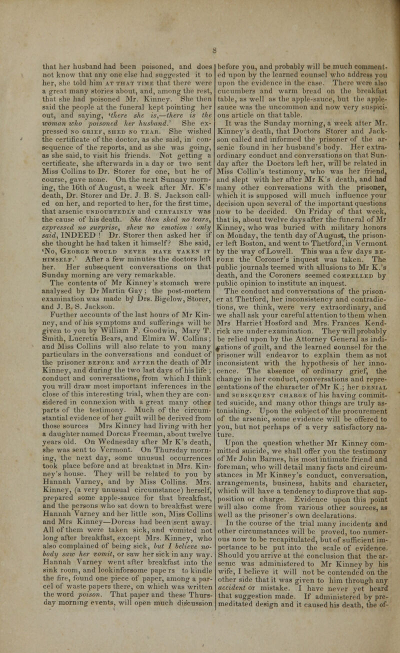 that her husband had been poisoned, and does not know that any one else had suggested it to her, she told him at that time that there were a great many stories about, and, among the rest, that she had poisoned Mr. Kinney. She then said the people at the funeral kept pointing her out, and saying, '■there she is,—there is the woman who poisoned her husband.' She ex- pressed no griek, shed no tear. She wished the certificate of the doctor, as she said, in con- sequence of the reports, and as she was going, as she said, to visit his friends. Not getting a certificate, she afterwards in a day or two sent Miss Collins to Dr. Storer for one, but he of course, gave none. On the next Sunaay morn- ing, the 16th of August, a week after Mr. K's death, Dr. Storer and Dr. J. B. S. Jackson call- ed on her, and reported to her, for the first time, that arsenic undoubtedly and certainly was the cause of his death. She then shed no tears, expressed no surprise, shew no emotion : only said, INDEED ! Dr. Storer then asked her if she thought he had taken it himself? She said, 'No, George would never have taken it himself.' After a few minutes the doctors left her. Her subsequent conversations on that Sunday morning are very remarkable. The contents of Mr Kinney's stomach were analysed by Dr Martin Gay ; the post-mortem examination was made by Drs. Bigelow, Storer, and J. B. S. Jackson. Further accounts of the last hours of Mr Kin- ney, and of his symptoms and sufferings will be given to you by William F. Goodwin, Mary T. Smith, Lucretia Bears, and Elmira W. Collins; and Miss Collins will also relate to you many particulars in the conversations and conduct of the prisoner before and after the death of Mr Kinney, and during the two last days of his life ; conduct and conversations, from which I think you will draw most important inferences in the close of this interesting trial, when they are con- sidered in connexion with a great many other parts of the testimony. Much of the circum- stantial evidence of her guilt will be derived from those sources Mrs Kinney had living with her a daughter named Dorcas Freeman, about twelve years old. On Wednesday after Mr K's death, she was sent to Vermont. On Thursday morn- ing, the next day, some unusual occurrences took place before and at breaktast in Mrs. Kin- ney's house. They will be related to you by Hannah Varney, and by Miss Collins. Mrs. Kinney, (a very unusual circumstance) herself, prepared some apple-sauce for that breakfast, and the persons who sat down to breakfast were Hannah Varney and her little son, Miss Collins and Mrs Kinney—Dorcas had been sent away. All of them were taken sick, and vomited not long after breakfast, except Mrs. Kinney, who also complained of being sick, but I believe no- body saw her vomit, or saw her sick in any way. Hannah Varney went after breakfast into the sink room, and lookinforsome pape rs to kindle the fire, found one piece of paper, among a par- cel of waste papers there, on which was written the word poison. That paper and these Thurs- day morning events, will open much discussion before you, and probably will be much comment- ed upon by the learned counsel who address you upon the evidence in the case. There wen cucumbers and warm bread on the breal table, as well as the apple-sauce, but (lie apple- sauce was the uncommon and now very suspici- ous article on that table. It was the Sunday morning, a week alter Mr. Kinney's death, that Doctors Storer and Jack- son called and informed the prisoner of the ar- senic found in her husband's body. Her extra- ordinary conduct and conversations on that Sun- day after the Doctors left her, will be related in Miss Collin's testimony, who was her friend, and slept with her after Mr K's death, and had many other conversations with the prisoner, which it is supposed will much influence your decision upon several of the important questions now to be decided. On Friday of that week, that is, about twelve days after the funeral of Mr Kinney, who was buried with military honors on Monday, the tenth day of August, the prison- er left Boston, and went to Thetford,in Vermont by the way of Lowell. This was a few days be- fore the Coroner's inquest was taken. The public journals teemed with allusions to Mr K.'s death, and the Coroners seemed compelled by public opinion to institute an inquest. The conduct and conversations of the prison- er at Thetford, her inconsistency and contradic- tions, we think, were very extraordinary, and we shall ask your careful attention to them when Mrs Harriet Hosford and Mrs. Frances Kend- rick are under examination. They will probably be relied upon by the Attorney General as indi- cations of guilt, and the learned eounsel for the prisoner will endeavor to explain them as not inconsistent with the hypothesis of her inno- cence. The absence of ordinary grief, the change in her conduct, conversations and repre- sentations of the character of Mr K.; her denial and subsequent charge of his having commit- ted suicide, and many othor things are truly as- tonishing. Upon the subject of the procurement of the arsenic, some evidence will be offered to you, but not perhaps of a very satisfactory na- ture. Upon the question whether Mr Kinney com- mitted suicide, we shall offer you the testimony of Mr John Barnes, his most intimate friend and foreman, who will detail many facts and circum- stances in Mr Kinney's conduct, conversation, arrangements, business, habits and character, which will have a tendency to disprove that sup- position or charge. Evidence upon this point will also come from various other sources, as well as the prisoner's own declarations. In the course of the trial many incidents and other circumstances will be proved, too numer- ous now to be recapitulated, but of sufficient im- portance to be put into the scale of evidence. Should you arrive at the conclusion that the ar- senic was administered to Mr Kinney by his wife, I believe it will not be contended on the other side that it was given to him through any accident or mistake. I have never yet heard that suggestion made. If administered by pre- I meditated design and it caused his death, the of-